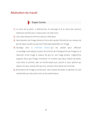 7
Réalisation du travail
I. Etapes Suivies
1) Le choix de la partie à sélectionner, le voisinage el et le calcul des vecteurs
d’attributs estimés pour chaque pixel de cette zone.
2) calcul des distances entre les vecteurs d’attributs
3) Normalisation de l'image distance c'est-à-dire ajuster l'échelle de ses niveaux de
gris de façon qu'elle occupe tout l'intervalle disponible sur l’image.
4) Seuillage avec la méthode d’Ostsu qui est utilisée pour effectuer
un seuillage automatique à partir de la forme de l'histogramme de l'image ou la
réduction d'une image à niveaux de gris en une image binaire. L'algorithme
suppose alors que l'image à binariser ne contient que deux classes de pixels,
c'est-à-dire le premier plan et l'arrière-plan) puis calcule le seuil optimal qui
sépare ces deux classes afin que leur variance intra-classe soit minimale.
5) Binarisation de l’image en produisant deux classes de pixels, en général, ils sont
représentés par des pixels noirs et des pixels blancs.
 
