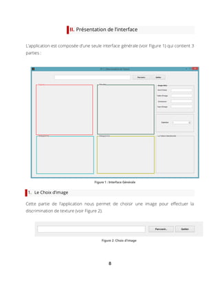 8
II. Présentation de l’interface
L’application est composée d’une seule interface générale (voir Figure 1) qui contient 3
parties :
1. Le Choix d’image
Cette partie de l’application nous permet de choisir une image pour effectuer la
discrimination de texture (voir Figure 2).
Figure 1 : Interface Générale
Figure 2: Choix d'image
 