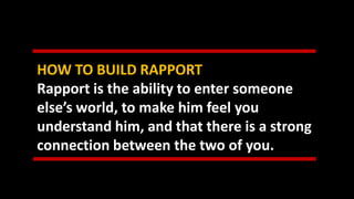 HOW TO BUILD RAPPORT
Rapport is the ability to enter someone
else’s world, to make him feel you
understand him, and that there is a strong
connection between the two of you.
 