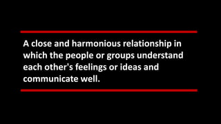 A close and harmonious relationship in
which the people or groups understand
each other's feelings or ideas and
communicate well.
 