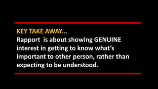KEY TAKE AWAY...
Rapport is about showing GENUINE
interest in getting to know what’s
important to other person, rather than
expecting to be understood.
 