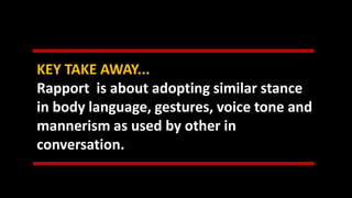 KEY TAKE AWAY...
Rapport is about adopting similar stance
in body language, gestures, voice tone and
mannerism as used by other in
conversation.
 
