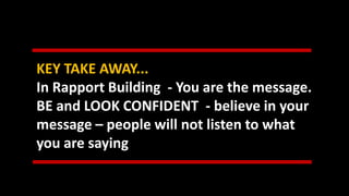 KEY TAKE AWAY...
In Rapport Building - You are the message.
BE and LOOK CONFIDENT - believe in your
message – people will not listen to what
you are saying
 