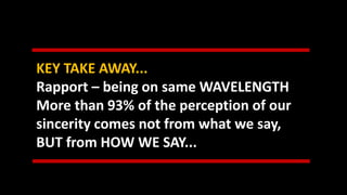 KEY TAKE AWAY...
Rapport – being on same WAVELENGTH
More than 93% of the perception of our
sincerity comes not from what we say,
BUT from HOW WE SAY...
 