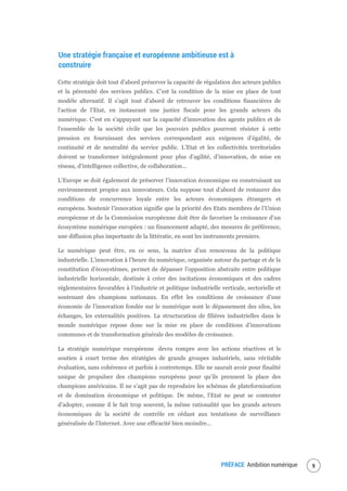 PRÉFACE Ambition numérique 11
Une stratégie française et européenne ambitieuse est à
construire
Cette stratégie doit tout d’abord préserver la capacité de régulation des acteurs publics
et la pérennité des services publics. C’est la condition de la mise en place de tout
modèle alternatif. Il s’agit tout d’abord de retrouver les conditions financières de
l’action de l’Etat, en instaurant une justice fiscale pour les grands acteurs du
numérique. C’est en s’appuyant sur la capacité d’innovation des agents publics et de
l’ensemble de la société civile que les pouvoirs publics pourront résister à cette
pression en fournissant des services correspondant aux exigences d’égalité, de
continuité et de neutralité du service public. L’Etat et les collectivités territoriales
doivent se transformer intégralement pour plus d’agilité, d’innovation, de mise en
réseau, d’intelligence collective, de collaboration...
L’Europe se doit également de préserver l’innovation économique en construisant un
environnement propice aux innovateurs. Cela suppose tout d’abord de restaurer des
conditions de concurrence loyale entre les acteurs économiques étrangers et
européens. Soutenir l’innovation signifie que la priorité des Etats membres de l’Union
européenne et de la Commission européenne doit être de favoriser la croissance d’un
écosystème numérique européen : un financement adapté, des mesures de préférence,
une diffusion plus importante de la littératie, en sont les instruments premiers.
Le numérique peut être, en ce sens, la matrice d’un renouveau de la politique
industrielle. L’innovation à l’heure du numérique, organisée autour du partage et de la
constitution d’écosystèmes, permet de dépasser l’opposition abstraite entre politique
industrielle horizontale, destinée à créer des incitations économiques et des cadres
réglementaires favorables à l’industrie et politique industrielle verticale, sectorielle et
soutenant des champions nationaux. En effet les conditions de croissance d’une
économie de l’innovation fondée sur le numérique sont le dépassement des silos, les
échanges, les externalités positives. La structuration de filières industrielles dans le
monde numérique repose donc sur la mise en place de conditions d’innovations
communes et de transformation générale des modèles de croissance.
La stratégie numérique européenne devra rompre avec les actions réactives et le
soutien à court terme des stratégies de grands groupes industriels, sans véritable
évaluation, sans cohérence et parfois à contretemps. Elle ne saurait avoir pour finalité
unique de propulser des champions européens pour qu’ils prennent la place des
champions américains. Il ne s’agit pas de reproduire les schémas de plateformisation
et de domination économique et politique. De même, l’Etat ne peut se contenter
d’adopter, comme il le fait trop souvent, la même rationalité que les grands acteurs
économiques de la société de contrôle en cédant aux tentations de surveillance
généralisée de l’Internet. Avec une efficacité bien moindre...
 