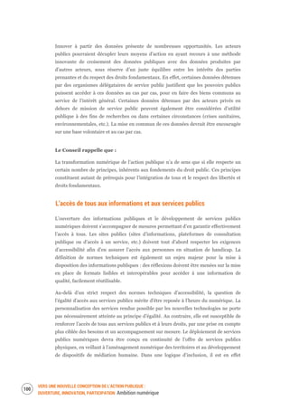 VERS UNE NOUVELLE CONCEPTION DE L’ACTION PUBLIQUE :
OUVERTURE, INNOVATION, PARTICIPATION Ambition numérique
102
Innover à partir des données présente de nombreuses opportunités. Les acteurs
publics pourraient décupler leurs moyens d’action en ayant recours à une méthode
innovante de croisement des données publiques avec des données produites par
d’autres acteurs, sous réserve d’un juste équilibre entre les intérêts des parties
prenantes et du respect des droits fondamentaux. En effet, certaines données détenues
par des organismes délégataires de service public justifient que les pouvoirs publics
puissent accéder à ces données au cas par cas, pour en faire des biens communs au
service de l’intérêt général. Certaines données détenues par des acteurs privés en
dehors de mission de service public peuvent également être considérées d’utilité
publique à des fins de recherches ou dans certaines circonstances (crises sanitaires,
environnementales, etc.). La mise en commun de ces données devrait être encouragée
sur une base volontaire et au cas par cas.
Le Conseil rappelle que :
La transformation numérique de l’action publique n’a de sens que si elle respecte un
certain nombre de principes, inhérents aux fondements du droit public. Ces principes
constituent autant de prérequis pour l’intégration de tous et le respect des libertés et
droits fondamentaux.
L’accès de tous aux informations et aux services publics
L’ouverture des informations publiques et le développement de services publics
numériques doivent s’accompagner de mesures permettant d’en garantir effectivement
l’accès à tous. Les sites publics (sites d’informations, plateformes de consultation
publique ou d’accès à un service, etc.) doivent tout d’abord respecter les exigences
d’accessibilité afin d’en assurer l’accès aux personnes en situation de handicap. La
définition de normes techniques est également un enjeu majeur pour la mise à
disposition des informations publiques : des réflexions doivent être menées sur la mise
en place de formats lisibles et interopérables pour accéder à une information de
qualité, facilement réutilisable.
Au-delà d’un strict respect des normes techniques d’accessibilité, la question de
l’égalité d’accès aux services publics mérite d’être reposée à l’heure du numérique. La
personnalisation des services rendue possible par les nouvelles technologies ne porte
pas nécessairement atteinte au principe d’égalité. Au contraire, elle est susceptible de
renforcer l’accès de tous aux services publics et à leurs droits, par une prise en compte
plus ciblée des besoins et un accompagnement sur mesure. Le déploiement de services
publics numériques devra être conçu en continuité de l’offre de services publics
physiques, en veillant à l’aménagement numérique des territoires et au développement
de dispositifs de médiation humaine. Dans une logique d’inclusion, il est en effet
 