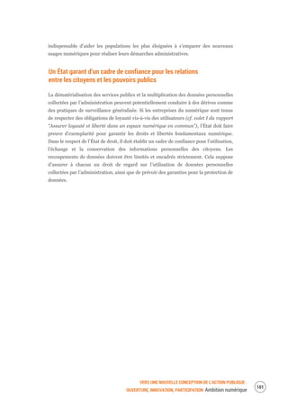 VERS UNE NOUVELLE CONCEPTION DE L’ACTION PUBLIQUE :
OUVERTURE, INNOVATION, PARTICIPATION Ambition numérique
103
indispensable d’aider les populations les plus éloignées à s’emparer des nouveaux
usages numériques pour réaliser leurs démarches administratives.
Un État garant d’un cadre de confiance pour les relations
entre les citoyens et les pouvoirs publics
La dématérialisation des services publics et la multiplication des données personnelles
collectées par l’administration peuvent potentiellement conduire à des dérives comme
des pratiques de surveillance généralisée. Si les entreprises du numérique sont tenus
de respecter des obligations de loyauté vis-à-vis des utilisateurs (cf. volet I du rapport
“Assurer loyauté et liberté dans un espace numérique en commun”), l’État doit faire
preuve d’exemplarité pour garantir les droits et libertés fondamentaux numérique.
Dans le respect de l’État de droit, il doit établir un cadre de confiance pour l’utilisation,
l’échange et la conservation des informations personnelles des citoyens. Les
recoupements de données doivent être limités et encadrés strictement. Cela suppose
d’assurer à chacun un droit de regard sur l’utilisation de données personnelles
collectées par l’administration, ainsi que de prévoir des garanties pour la protection de
données.
 