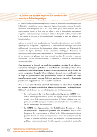 VERS UNE NOUVELLE CONCEPTION DE L’ACTION PUBLIQUE :
OUVERTURE, INNOVATION, PARTICIPATION Ambition numérique
104
18. Donner une nouvelle impulsion à la transformation
numérique de l’action publique
La transformation numérique des pouvoirs publics ne peut s’effectuer uniquement par
le biais d’un ensemble de normes, légales ou réglementaires, ni reposer sur la simple
invocation d’un changement par le bas. Alors même que la feuille de route pour un
gouvernement ouvert va être mise en place et que la Commission européenne
s’apprête à publier sa stratégie numérique, la France doit plutôt réaffirmer la nécessité
d’une vision stratégique de la transformation numérique à tous les échelons de
l’administration.
Afin de promouvoir une acculturation de l’administration et ancrer une véritable
dynamique de changement, l’impulsion de la transformation numérique de l’action
publique doit être renforcée. Les instances de pilotage existantes ont déjà permis de
dessiner des lignes directrices et des orientations stratégiques. Néanmoins la
gouvernance de la transformation numérique de l’action publique reste encore éclatée,
et les instances de pilotage sont trop souvent investies de pouvoirs et moyens
insuffisants. Cela nuit considérablement à la cohérence, la visibilité et l’efficacité des
actions entreprises.
C’est pourquoi le Conseil national du numérique suggère de développer
une vision stratégique globale de la transformation numérique de l’action
publique au plus haut niveau, à travers la co-construction d’une feuille de
route comportant des priorités stratégiques à court, moyen et long terme.
Il s’agit de promouvoir une gouvernance souple et ouverte de cette
transformation numérique, en fédérant les diverses initiatives des agents
publics tout en préservant leur caractère spontané.
Dans ce cadre, une réflexion pourrait être menée sur l’évolution du rôle et
des moyens du Secrétariat général à la modernisation de l’action publique
(SGMAP) afin de donner une nouvelle impulsion à la stratégie numérique :
Le renforcement du rôle d’orientation stratégique du SGMAP pour-
rait se traduire par la mise en place d’une équipe chargée de réfléchir aux
grands enjeux de la transformation numérique de l’action publique et de pro-
poser un ensemble de lignes directrices, co-construites avec l’ensemble des
parties prenantes via des consultations ;
Le SGMAP joue également un rôle de fédération des acteurs et des
initiatives dont l’importance pourrait être réaffirmée. Ainsi le déve-
loppement des synergies entre le SGMAP et les différentes administrations
pourrait donner lieu à une reconfiguration du réseau des correspondants du
SGMAP au sein des ministères, voire à une extension à d’autres institutions
publiques locales ou nationales. Une telle approche permettrait de favoriser la
 