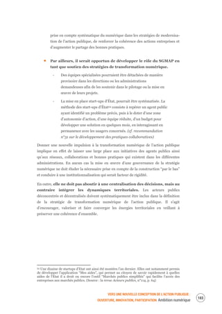 VERS UNE NOUVELLE CONCEPTION DE L’ACTION PUBLIQUE :
OUVERTURE, INNOVATION, PARTICIPATION Ambition numérique
105
prise en compte systématique du numérique dans les stratégies de modernisa-
tion de l’action publique, de renforcer la cohérence des actions entreprises et
d’augmenter le partage des bonnes pratiques.
Par ailleurs, il serait opportun de développer le rôle du SGMAP en
tant que soutien des stratégies de transformation numérique.
‐ Des équipes spécialisées pourraient être détachées de manière
provisoire dans les directions ou les administrations
demandeuses afin de les soutenir dans le pilotage ou la mise en
œuvre de leurs projets.
‐ La mise en place start-ups d’État, pourrait être systématisée. La
méthode des start-ups d’État54 consiste à repérer un agent public
ayant identifié un problème précis, puis à le doter d’une zone
d’autonomie d’action, d’une équipe réduite, d’un budget pour
développer une solution en quelques mois, en interagissant en
permanence avec les usagers concernés. (cf. recommandation
n°31 sur le développement des pratiques collaboratives)
Donner une nouvelle impulsion à la transformation numérique de l’action publique
implique en effet de laisser une large place aux initiatives des agents publics ainsi
qu’aux réseaux, collaborations et bonnes pratiques qui existent dans les différentes
administrations. En aucun cas la mise en œuvre d’une gouvernance de la stratégie
numérique ne doit éluder la nécessaire prise en compte de la construction “par le bas”
et conduire à une institutionnalisation qui serait facteur de rigidité.
En outre, elle ne doit pas aboutir à une centralisation des décisions, mais au
contraire intégrer les dynamiques territoriales. Les acteurs publics
déconcentrés et décentralisés doivent systématiquement être inclus dans la définition
de la stratégie de transformation numérique de l’action publique. Il s’agit
d’encourager, valoriser et faire converger les énergies territoriales en veillant à
préserver une cohérence d’ensemble.
54 Une dizaine de startups d’Etat ont ainsi été montées l’an dernier. Elles ont notamment permis
de développer l’application “Mes aides”, qui permet au citoyen de savoir rapidement à quelles
aides de l’Etat il a droit ou encore l’outil “Marchés publics simplifiés” qui facilite l’accès des
entreprises aux marchés publics. (Source : la revue Acteurs publics, n°114, p. 64)
 