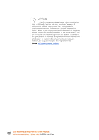 VERS UNE NOUVELLE CONCEPTION DE L’ACTION PUBLIQUE :
OUVERTURE, INNOVATION, PARTICIPATION Ambition numérique
106
LA TRANSFO
La Transfo est un programme expérimental et inter-administrations
initié en 2011 par la 27e région, qui est une association “laboratoire de
transformation publique”. Ce programme vise à prototyper avec les
collectivités partenaires leur propre fonction « design & innovation » ou
« Labo ». À cette fin, une équipe pluridisciplinaire de résidents est intégrée au
sein de l’administration pendant dix semaines sur une période de deux à trois
ans pour jouer le rôle de laboratoire provisoire. Les résidents travaillent avec
les agents, les élus, les citoyens et l’écosystème territorial sur un thème donné
afin de tester « en situation réelle » la future fonction innovation, ses
méthodes, son équipe, son inscription dans l’organigramme etc.
Source : http://www.la27eregion.fr/transfo/
 