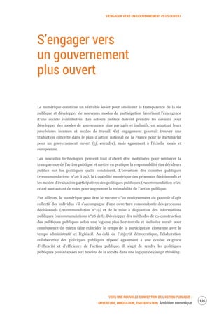 S’ENGAGER VERS UN GOUVERNEMENT PLUS OUVERT
VERS UNE NOUVELLE CONCEPTION DE L’ACTION PUBLIQUE :
OUVERTURE, INNOVATION, PARTICIPATION Ambition numérique
107
S’engager vers
un gouvernement
plus ouvert
Le numérique constitue un véritable levier pour améliorer la transparence de la vie
publique et développer de nouveaux modes de participation favorisant l’émergence
d’une société contributive. Les acteurs publics doivent prendre les devants pour
développer des modes de gouvernance plus partagés et inclusifs, en adaptant leurs
procédures internes et modes de travail. Cet engagement pourrait trouver une
traduction concrète dans le plan d’action national de la France pour le Partenariat
pour un gouvernement ouvert (cf. encadré), mais également à l’échelle locale et
européenne.
Les nouvelles technologies peuvent tout d’abord être mobilisées pour renforcer la
transparence de l’action publique et mettre en pratique la responsabilité des décideurs
publics sur les politiques qu’ils conduisent. L’ouverture des données publiques
(recommandations n°26 à 29), la traçabilité numérique des processus décisionnels et
les modes d’évaluation participatives des politiques publiques (recommandation n°20
et 21) sont autant de voies pour augmenter la redevabilité de l’action publique.
Par ailleurs, le numérique peut être le vecteur d’un renforcement du pouvoir d’agir
collectif des individus s’il s’accompagne d’une ouverture concomitante des processus
décisionnels (recommandation n°19) et de la mise à disposition des informations
publiques (recommandations n°26 à18). Développer des méthodes de co-construction
des politiques publiques selon une logique plus horizontale et inclusive aurait pour
conséquence de mieux faire coïncider le temps de la participation citoyenne avec le
temps administratif et législatif. Au-delà de l’objectif démocratique, l’élaboration
collaborative des politiques publiques répond également à une double exigence
d’efficacité et d’efficience de l’action publique. Il s’agit de rendre les politiques
publiques plus adaptées aux besoins de la société dans une logique de design thinking.
 