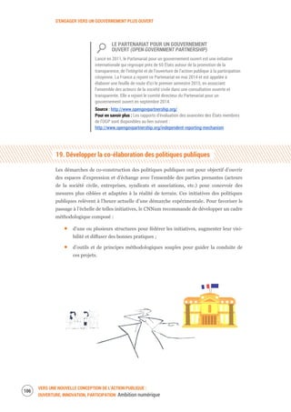 S’ENGAGER VERS UN GOUVERNEMENT PLUS OUVERT
VERS UNE NOUVELLE CONCEPTION DE L’ACTION PUBLIQUE :
OUVERTURE, INNOVATION, PARTICIPATION Ambition numérique
108
LE PARTENARIAT POUR UN GOUVERNEMENT
OUVERT (OPEN GOVERNMENT PARTNERSHIP)
Lancé en 2011, le Partenariat pour un gouvernement ouvert est une initiative
internationale qui regroupe près de 65 États autour de la promotion de la
transparence, de l’intégrité et de l’ouverture de l’action publique à la participation
citoyenne. La France a rejoint ce Partenariat en mai 2014 et est appelée à
élaborer une feuille de route d’ici le premier semestre 2015, en associant
l’ensemble des acteurs de la société civile dans une consultation ouverte et
transparente. Elle a rejoint le comité directeur du Partenariat pour un
gouvernement ouvert en septembre 2014.
Source : http://www.opengovpartnership.org/
Pour en savoir plus : Les rapports d’évaluation des avancées des États membres
de l’OGP sont disponibles au lien suivant :
http://www.opengovpartnership.org/independent-reporting-mechanism
19. Développer la co-élaboration des politiques publiques
Les démarches de co-construction des politiques publiques ont pour objectif d’ouvrir
des espaces d’expression et d’échange avec l’ensemble des parties prenantes (acteurs
de la société civile, entreprises, syndicats et associations, etc.) pour concevoir des
mesures plus ciblées et adaptées à la réalité de terrain. Ces initiatives des politiques
publiques relèvent à l’heure actuelle d’une démarche expérimentale. Pour favoriser le
passage à l’échelle de telles initiatives, le CNNum recommande de développer un cadre
méthodologique composé :
d’une ou plusieurs structures pour fédérer les initiatives, augmenter leur visi-
bilité et diffuser des bonnes pratiques ;
d’outils et de principes méthodologiques souples pour guider la conduite de
ces projets.
 