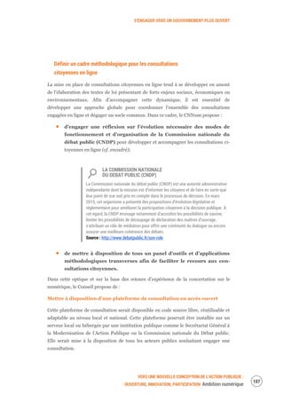 S’ENGAGER VERS UN GOUVERNEMENT PLUS OUVERT
VERS UNE NOUVELLE CONCEPTION DE L’ACTION PUBLIQUE :
OUVERTURE, INNOVATION, PARTICIPATION Ambition numérique
109
Définir un cadre méthodologique pour les consultations
citoyennes en ligne
La mise en place de consultations citoyennes en ligne tend à se développer en amont
de l’élaboration des textes de loi présentant de forts enjeux sociaux, économiques ou
environnementaux. Afin d’accompagner cette dynamique, il est essentiel de
développer une approche globale pour coordonner l’ensemble des consultations
engagées en ligne et dégager un socle commun. Dans ce cadre, le CNNum propose :
d’engager une réflexion sur l’évolution nécessaire des modes de
fonctionnement et d’organisation de la Commission nationale du
débat public (CNDP) pour développer et accompagner les consultations ci-
toyennes en ligne (cf. encadré);
LA COMMISSION NATIONALE
DU DEBAT PUBLIC (CNDP)
La Commission nationale du débat public (CNDP) est une autorité administrative
indépendante dont la mission est d’informer les citoyens et de faire en sorte que
leur point de vue soit pris en compte dans le processus de décision. En mars
2015, cet organisme a présenté des propositions d’évolution législative et
réglementaire pour améliorer la participation citoyenne à la décision publique. À
cet égard, la CNDP envisage notamment d’accroître les possibilités de saisine,
limiter les possibilités de découpage de déclaration des maîtres d’ouvrage,
s’attribuer un rôle de médiation pour offrir une continuité du dialogue ou encore
assurer une meilleure cohérence des débats.
Source : http://www.debatpublic.fr/son-role
de mettre à disposition de tous un panel d’outils et d’applications
méthodologiques transverses afin de faciliter le recours aux con-
sultations citoyennes.
Dans cette optique et sur la base des retours d’expérience de la concertation sur le
numérique, le Conseil propose de :
Mettre à disposition d’une plateforme de consultation en accès ouvert
Cette plateforme de consultation serait disponible en code source libre, réutilisable et
adaptable au niveau local et national. Cette plateforme pourrait être installée sur un
serveur local ou hébergée par une institution publique comme le Secrétariat Général à
la Modernisation de l’Action Publique ou la Commission nationale du Débat public.
Elle serait mise à la disposition de tous les acteurs publics souhaitant engager une
consultation.
 