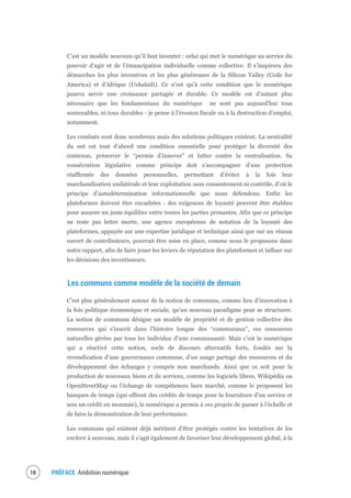 PRÉFACE Ambition numérique12
C’est un modèle nouveau qu’il faut inventer : celui qui met le numérique au service du
pouvoir d’agir et de l’émancipation individuelle comme collective. Il s’inspirera des
démarches les plus inventives et les plus généreuses de la Silicon Valley (Code for
America) et d’Afrique (Ushahidi). Ce n’est qu’à cette condition que le numérique
pourra servir une croissance partagée et durable. Ce modèle est d’autant plus
nécessaire que les fondamentaux du numérique ne sont pas aujourd’hui tous
soutenables, ni tous durables - je pense à l’érosion fiscale ou à la destruction d’emploi,
notamment.
Les combats sont donc nombreux mais des solutions politiques existent. La neutralité
du net est tout d’abord une condition essentielle pour protéger la diversité des
contenus, préserver le “permis d’innover” et lutter contre la centralisation. Sa
consécration législative comme principe doit s’accompagner d’une protection
réaffirmée des données personnelles, permettant d’éviter à la fois leur
marchandisation unilatérale et leur exploitation sans consentement ni contrôle, d’où le
principe d’autodétermination informationnelle que nous défendons. Enfin les
plateformes doivent être encadrées : des exigences de loyauté peuvent être établies
pour assurer un juste équilibre entre toutes les parties prenantes. Afin que ce principe
ne reste pas lettre morte, une agence européenne de notation de la loyauté des
plateformes, appuyée sur une expertise juridique et technique ainsi que sur un réseau
ouvert de contributeurs, pourrait être mise en place, comme nous le proposons dans
notre rapport, afin de faire jouer les leviers de réputation des plateformes et influer sur
les décisions des investisseurs.
Les communs comme modèle de la société de demain
C’est plus généralement autour de la notion de communs, comme lieu d’innovation à
la fois politique économique et sociale, qu’un nouveau paradigme peut se structurer.
La notion de communs désigne un modèle de propriété et de gestion collective des
ressources qui s’inscrit dans l’histoire longue des “communaux”, ces ressources
naturelles gérées par tous les individus d’une communauté. Mais c’est le numérique
qui a réactivé cette notion, socle de discours alternatifs forts, fondés sur la
revendication d’une gouvernance commune, d’un usage partagé des ressources et du
développement des échanges y compris non marchands. Ainsi que ce soit pour la
production de nouveaux biens et de services, comme les logiciels libres, Wikipédia ou
OpenStreetMap ou l’échange de compétences hors marché, comme le proposent les
banques de temps (qui offrent des crédits de temps pour la fourniture d’un service et
non un crédit en monnaie), le numérique a permis à ces projets de passer à l’échelle et
de faire la démonstration de leur performance.
Les communs qui existent déjà méritent d’être protégés contre les tentatives de les
enclore à nouveau, mais il s’agit également de favoriser leur développement global, à la
 