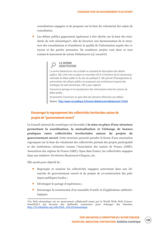 S’ENGAGER VERS UN GOUVERNEMENT PLUS OUVERT
VERS UNE NOUVELLE CONCEPTION DE L’ACTION PUBLIQUE :
OUVERTURE, INNOVATION, PARTICIPATION Ambition numérique
111
consultations engagées et de proposer sur la base du volontariat des sujets de
consultation.
Les débats publics gagneraient également à être décrits sur la base des stan-
dards du web sémantique55, afin de favoriser une harmonisation de la struc-
ture des consultations et d’améliorer la qualité de l’information auprès des ci-
toyens et des parties prenantes. De nombreux projets vont dans ce sens
comme le lancement de norme Debatescore (cf. encadré).
LA NORME
DEBATESCORE
La norme DebatesCore vise à établir un standard de description des débats
publics. Elle a été mise en place en novembre 2014 à l’initiative de la Commission
nationale du débat public et du site vie-publique.fr. Elle permet d’homogénéiser la
présentation des débats publics en proposant une architecture inspirée des
ontologies du web sémantique. Elle a pour objectif :
d’assurer le partage et la mutualisation des informations entre les acteurs du
débat public ;
de permettre l’ouverture en open data des données afférentes aux débats.
Source : http://www.vie-publique.fr/forums/debatescore/debatescore-3.html
Encourager le regroupement des collectivités territoriales autour de
projets de “gouvernement ouvert”
Le Conseil national du numérique est favorable à la mise en place d’une structure
permettant la coordination, la mutualisation et l’échange de bonnes
pratiques entre collectivités territoriales autour de projets de
gouvernement ouvert. Cette structure pourrait prendre la forme d’une association
regroupant sur la base du volontariat des collectivités portant des projets participatifs
et des institutions existantes comme l’Association des maires de France (AMF),
Association des régions de France (ARF), Open data France, les collectivités engagées
dans une initiative Territoires Hautement Citoyens, etc.
Elle aurait pour objectif de :
Regrouper et soutenir les collectivités engagées activement dans une dé-
marche de gouvernement ouvert et de projets de co-construction des poli-
tiques publiques locales ;
Développer le partage d’expériences ;
Encourager la construction d’un ensemble d’outils et d’applications méthodo-
logiques.
55Le Web sémantique est un mouvement collaboratif mené par le World Wide Web Consor-
tium(W3C) qui favorise des méthodes communes pour échanger des données.
http://fr.wikipedia.org/wiki/Web_s%C3%A9mantique
 