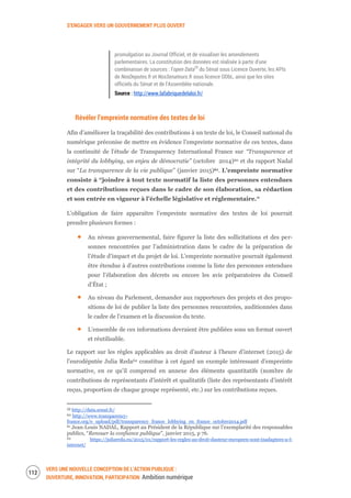 S’ENGAGER VERS UN GOUVERNEMENT PLUS OUVERT
VERS UNE NOUVELLE CONCEPTION DE L’ACTION PUBLIQUE :
OUVERTURE, INNOVATION, PARTICIPATION Ambition numérique
114
promulgation au Journal Officiel, et de visualiser les amendements
parlementaires. La constitution des données est réalisée à partir d'une
combinaison de sources : l’open Data59
du Sénat sous Licence Ouverte, les APIs
de NosDeputes.fr et NosSenateurs.fr sous licence ODbL, ainsi que les sites
officiels du Sénat et de l'Assemblée nationale.
Source : http://www.lafabriquedelaloi.fr/
Révéler l’empreinte normative des textes de loi
Afin d’améliorer la traçabilité des contributions à un texte de loi, le Conseil national du
numérique préconise de mettre en évidence l’empreinte normative de ces textes, dans
la continuité de l’étude de Transparency International France sur “Transparence et
intégrité du lobbying, un enjeu de démocratie” (octobre 2014)60 et du rapport Nadal
sur “La transparence de la vie publique” (janvier 2015)61. L’empreinte normative
consiste à “joindre à tout texte normatif la liste des personnes entendues
et des contributions reçues dans le cadre de son élaboration, sa rédaction
et son entrée en vigueur à l’échelle législative et réglementaire.“
L’obligation de faire apparaître l’empreinte normative des textes de loi pourrait
prendre plusieurs formes :
Au niveau gouvernemental, faire figurer la liste des sollicitations et des per-
sonnes rencontrées par l’administration dans le cadre de la préparation de
l’étude d’impact et du projet de loi. L’empreinte normative pourrait également
être étendue à d’autres contributions comme la liste des personnes entendues
pour l’élaboration des décrets ou encore les avis préparatoires du Conseil
d’État ;
Au niveau du Parlement, demander aux rapporteurs des projets et des propo-
sitions de loi de publier la liste des personnes rencontrées, auditionnées dans
le cadre de l’examen et la discussion du texte.
L’ensemble de ces informations devraient être publiées sous un format ouvert
et réutilisable.
Le rapport sur les règles applicables au droit d’auteur à l’heure d’internet (2015) de
l’eurodéputée Julia Reda62 constitue à cet égard un exemple intéressant d’empreinte
normative, en ce qu’il comprend en annexe des éléments quantitatifs (nombre de
contributions de représentants d’intérêt et qualitatifs (liste des représentants d’intérêt
reçus, proportion de chaque groupe représenté, etc.) sur les contributions reçues.
59 http://data.senat.fr/
60 http://www.transparency-
france.org/e_upload/pdf/transparency_france_lobbying_en_france_octobre2014.pdf
61 Jean-Louis NADAL, Rapport au Président de la République sur l’exemplarité des responsables
publics, “Renouer la confiance publique”, janvier 2015, p 76.
62 https://juliareda.eu/2015/01/rapport-les-regles-au-droit-dauteur-europeen-sont-inadaptees-a-l-
internet/
 