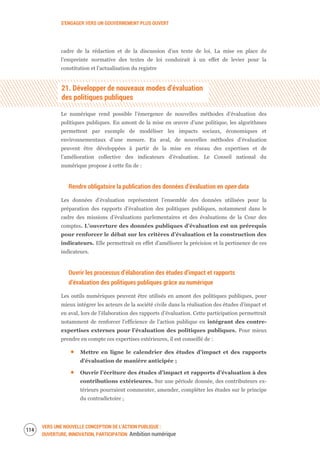 S’ENGAGER VERS UN GOUVERNEMENT PLUS OUVERT
VERS UNE NOUVELLE CONCEPTION DE L’ACTION PUBLIQUE :
OUVERTURE, INNOVATION, PARTICIPATION Ambition numérique
116
cadre de la rédaction et de la discussion d’un texte de loi. La mise en place de
l’empreinte normative des textes de loi conduirait à un effet de levier pour la
constitution et l’actualisation du registre
21. Développer de nouveaux modes d’évaluation
des politiques publiques
Le numérique rend possible l’émergence de nouvelles méthodes d’évaluation des
politiques publiques. En amont de la mise en œuvre d’une politique, les algorithmes
permettent par exemple de modéliser les impacts sociaux, économiques et
environnementaux d’une mesure. En aval, de nouvelles méthodes d’évaluation
peuvent être développées à partir de la mise en réseau des expertises et de
l’amélioration collective des indicateurs d’évaluation. Le Conseil national du
numérique propose à cette fin de :
Rendre obligatoire la publication des données d’évaluation en open data
Les données d’évaluation représentent l’ensemble des données utilisées pour la
préparation des rapports d’évaluation des politiques publiques, notamment dans le
cadre des missions d’évaluations parlementaires et des évaluations de la Cour des
comptes. L’ouverture des données publiques d’évaluation est un prérequis
pour renforcer le débat sur les critères d’évaluation et la construction des
indicateurs. Elle permettrait en effet d’améliorer la précision et la pertinence de ces
indicateurs.
Ouvrir les processus d’élaboration des études d’impact et rapports
d’évaluation des politiques publiques grâce au numérique
Les outils numériques peuvent être utilisés en amont des politiques publiques, pour
mieux intégrer les acteurs de la société civile dans la réalisation des études d’impact et
en aval, lors de l’élaboration des rapports d’évaluation. Cette participation permettrait
notamment de renforcer l'efficience de l’action publique en intégrant des contre-
expertises externes pour l’évaluation des politiques publiques. Pour mieux
prendre en compte ces expertises extérieures, il est conseillé de :
Mettre en ligne le calendrier des études d’impact et des rapports
d’évaluation de manière anticipée ;
Ouvrir l’écriture des études d’impact et rapports d’évaluation à des
contributions extérieures. Sur une période donnée, des contributeurs ex-
térieurs pourraient commenter, amender, compléter les études sur le principe
du contradictoire ;
 