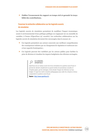 S’ENGAGER VERS UN GOUVERNEMENT PLUS OUVERT
VERS UNE NOUVELLE CONCEPTION DE L’ACTION PUBLIQUE :
OUVERTURE, INNOVATION, PARTICIPATION Ambition numérique
117
Publier l’avancement du rapport en temps réel et garantir la traça-
bilité des contributions.
Favoriser la recherche collaborative sur les logiciels ouverts
de simulation
Les logiciels ouverts de simulation permettent de modéliser l’impact économique,
social et environnemental d’une politique publique en s’appuyant sur un ensemble de
variables, à l’instar d’OpenFisca (cf. encadré). Les recherches collaboratives sur les
logiciels ouverts de simulation devraient être encouragées dans la mesure où :
Ces logiciels permettent aux acteurs concernés une meilleure compréhension
des conséquences induites par un changement de régulation et renforcent ain-
si leur capacité d’anticipation ;
Ces logiciels peuvent être mobilisés par les acteurs publics pour faciliter la
prise de décision et visualiser les impacts budgétaires des réformes envisagées.
LE LOGICIEL
OPENFISCA
OpenFisca est un moteur ouvert de micro-simulation du système socio-fiscal. Il
permet de calculer simplement un grand nombre de prestations sociales et
d'impôts payés, par les ménages, et de simuler l'impact de réformes sur leur
budget. Il s'agit d'un outil à vocation pédagogique pour aider les citoyens à mieux
comprendre le système socio-fiscal.
Source : http://www.openfisca.fr/
 