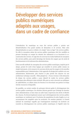 DÉVELOPPER DES SERVICES PUBLICS NUMÉRIQUES ADAPTÉS
AUX USAGES, DANS UN CADRE DE CONFIANCE
VERS UNE NOUVELLE CONCEPTION DE L’ACTION PUBLIQUE :
OUVERTURE, INNOVATION, PARTICIPATION Ambition numérique
118
Développer des services
publics numériques
adaptés aux usages,
dans un cadre de confiance
L’introduction du numérique au cœur des services publics a permis une
dématérialisation d’un grand nombre de démarches et de services. Mais cette
dématérialisation ne peut se réduire à la simple “mise en ligne” des services publics.
En effet la conception même des services publics numériques doit être modifiée en
prenant davantage en compte les attentes des utilisateurs et en favorisant la co-
construction des services. Il s’agit donc de renverser les modes habituels de conception
des services publics, pour partir davantage des besoins des usagers que du mode de
fonctionnement et de traitement des administrations.
Cette nouvelle méthode de conception des services publics numériques, inspirée par le
design, permet de sortir d’une logique qui considère le service public comme un
simple instrument, et de consacrer de nouveaux droits pour les usagers et de nouvelles
responsabilités pour l’administration. Cette approche du design doit conduire vers une
administration décloisonnée, plus réactive et plus proche des citoyens via une
architecture technique nouvelle : l’État plateforme - France Connect. Cette démarche
de design des services publics a pour objectif de rendre les services publics
numériques plus efficients et plus inclusifs. Elle peut en outre concourir aux politiques
de redistribution, en ciblant mieux les besoins et en favorisant une gestion en temps
réel des ressources et dispositifs.
En parallèle, un certain nombre de prérequis doivent guider le développement des
services publics numériques. Ces derniers doivent garantir que l’échange de données
entre administrations se fasse dans un cadre loyal, respectueux des droits et libertés
des citoyens. Ils doivent également assurer que le développement des services publics
numériques ne conduisent pas à l’exclusion des populations les plus fragiles ou à un
accroissement des inégalités entre les territoires. De manière générale, le Conseil
national du numérique rappelle que l’aménagement numérique du territoire est
essentiel au développement des services publics numériques et l’égalité entre les
 