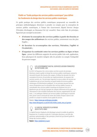 DÉVELOPPER DES SERVICES PUBLICS NUMÉRIQUES ADAPTÉS
AUX USAGES, DANS UN CADRE DE CONFIANCE
VERS UNE NOUVELLE CONCEPTION DE L’ACTION PUBLIQUE :
OUVERTURE, INNOVATION, PARTICIPATION Ambition numérique
121
Établir un “Guide pratique des services publics numériques” pour définir
les fondements du design dans les services publics numériques.
Ce guide pratique des services publics numériques proposerait un ensemble de
principes méthodologiques directeurs à prendre en compte pour la conception de
services publics numériques, à l’instar des Government Digital Service Design
Principles développés au Royaume-Uni (cf. encadré). Dans cette liste de principes,
figurerait par exemple la nécessité :
d’orienter la conception des services publics à partir des besoins et
des usages des utilisateurs des services publics, notamment ceux des plus
fragiles ;
de favoriser la co-conception des services, l’itération, l’agilité et
l’évolutivité ;
d’organiser la continuité entre les services publics en ligne et hors
ligne : penser les différents supports du service public (site web, application,
lieux physiques) de manière intégrée afin de prendre en compte l’intégralité
du parcours usager.
LES GOVERNMENT DIGITAL SERVICES DESIGN PRINCIPES
AU ROYAUME-UNI
En 2012, le Royaume-Uni a mis en place une liste ouverte de principes
directeurs visant à guider le design des services publics numériques, comme la
nécessité de partir des besoins des usagers, d’utiliser les données lors de la
conception du service, de procéder par expérimentations, de proposer des
services ouverts, etc. Ces principes régissent la mise en place de services sur
la plateforme gov.uk, qui concentre un grand nombre de services publics
numériques et d’informations publiques. Si ces principes peuvent être une
source d’inspiration pour la conception des services publics français, la
centralisation des services publics numérique du Royaume-Uni sur la
plateforme gov.uk n’est pas exempte de critiques (diminution de la qualité des
informations et de la facilité d’utilisation des services, augmentation du coût
total…). Les politiques relatives aux services publics numériques ne peuvent
donc passer outre la nécessité de mener des études d’impact claires et de
prendre en compte le maintien d’une qualité de service.
Source : https://www.gov.uk/design-principles
http://www.theregister.co.uk/2015/02/18/the_inside_story_of_govuk/
LE DIGITAL SERVICES PLAYBOOK
AUX ETATS-UNIS
Le Digital Services Playbook a été développé suivant le modèle du guide du
Royaume-Uni. Il contient en plus de 13 principes directeurs, une liste des
questions opérationnelles et des prérequis (check-list) qui doivent guider le
design des services publics.
Source : https://playbook.cio.gov/
 