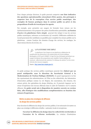 DÉVELOPPER DES SERVICES PUBLICS NUMÉRIQUES ADAPTÉS
AUX USAGES, DANS UN CADRE DE CONFIANCE
VERS UNE NOUVELLE CONCEPTION DE L’ACTION PUBLIQUE :
OUVERTURE, INNOVATION, PARTICIPATION Ambition numérique
122
Pour chaque principe directeur, le guide pourrait comporter une liste indicative
des questions opérationnelles nécessitant d’être posées, des prérequis à
respecter lors de la conception d’un service public numérique, des
exemples de bonnes pratiques dans le secteur public ou privé et des
propositions d’outils de travail pour les agents.
Par exemple, pour permettre aux usagers de formuler leurs retours sur les
dysfonctionnements et de proposer des pistes d’amélioration potentielles, un bouton
d’accès à la plateforme Faire simple pourrait être intégré à tous les services
publics numériques, nationaux ou territoriaux (cf. encadré). Différentes méthodes de
travail pourraient être mobilisées en parallèle pour compléter les retours publiés sur la
plateforme, comme l’analyse des données d’usage des services, les sondages, les
observations directes du terrain, etc.
LA PLATEFORME FAIRE SIMPLE
La plateforme Faire Simple est une plateforme collaborative de
simplification des démarches et de modernisation de l’action publique,
développée en 2013 par le SGMAP. Il s’agit d’un lieu d’échanges permettant aux
usagers de déposer des propositions pour simplifier l’action publique, de
concevoir collectivement des solutions (“La fabrique de solution”) et de se tenir
informés des mesures engagées.
Source : http://www.faire-simple.gouv.fr/
Ce guide pratique des services publics numériques pourrait être élaboré par un
panel multipartite sous la direction du Secrétariat Général à la
Modernisation de l’Action Publique (SGMAP). Ce panel regrouperait à la fois
des représentants des administrations, de l’État ou des collectivités, des laboratoires
d’innovation publique comme La 27e Région, des associations, des citoyens, des
acteurs privés, des spécialistes du design thinking, etc. Il pourrait s’appuyer sur le
retour d’expérience des travaux effectués dans le cadre de l’initiative 100 % contacts
efficaces. Ce guide serait mis à disposition de manière ouverte en version
bêta, afin d’intégrer des modifications complémentaires en fonction des
retours d’expérience.
Mettre en place des stratégies de diffusion
du design des services publics
Pour favoriser la diffusion du design des services publics, il est nécessaire de mettre en
place une stratégie à différentes échelles : nationale, locale et européenne.
Favoriser la diffusion du design dans les collectivités territoriales à
l’occasion de la réforme territoriale. La création d’institutions
 