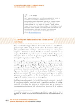 DÉVELOPPER DES SERVICES PUBLICS NUMÉRIQUES ADAPTÉS
AUX USAGES, DANS UN CADRE DE CONFIANCE
VERS UNE NOUVELLE CONCEPTION DE L’ACTION PUBLIQUE :
OUVERTURE, INNOVATION, PARTICIPATION Ambition numérique
124
LA 27e
REGION
La 27e
Région est un laboratoire de transformation publique créé en 2009 et
constitué en association depuis 2012. Il est composé d’une équipe
pluridisciplinaire entourée de partenaires publics et d’un réseau de praticiens
issus du design, des sciences sociales, de l’architecture participative, des
sciences politiques, etc. La 27e
Région vise à redéfinir la manière dont sont
conçues et mises en œuvre les politiques publiques. Sa méthodologie consiste à
prendre pour point de départ les pratiques et les usages sur les territoires pour
concevoir des projets publics plus fonctionnels, moins coûteux, plus
ergonomiques et donc plus adaptés aux besoins des personnes.
Source : http://www.la27eregion.fr/
23. Développer la médiation autour des services publics
numériques
Dans la continuité du rapport “Citoyens d’une société numérique : accès, littératie,
pouvoir d’agir” (octobre 2013), le Conseil national du numérique affirme que le
développement de services numériques - qu’ils soient fournis par des services publics
ou privés - alimentera des besoins durables en médiations humaines64 avec les
usagers, afin d’aider les usagers à s’emparer des fonctions offertes. Ces pistes sont
développées dans le volet IV du présent rapport intitulé Solidarité, équité,
émancipation : enjeux d’une société numérique.
Les services publics sont concernés au premier chef par cet enjeu de médiation. Dans
un contexte de dématérialisation globale, l’accompagnement est une
condition pour préserver l’égalité d’accès à ces services et aux droits
correspondants. Sans quoi, les publics fragiles subiront des difficultés accrues pour
accomplir des démarches essentielles telles que chercher un emploi, se soigner, se
loger, etc. La médiation répond donc à une exigence républicaine. De manière
générale, une continuité doit exister entre les guichets numériques et les guichets
physiques des services publics : en effet la numérisation ne doit pas conduire à
supprimer la médiation humaine pour les services publics.
La délégation pour les usages de l’internet (DUI) a entrepris, notamment à la suite de
la consultation médiation numérique qu’elle a organisée, de renforcer le maillage
territorial et l’outillage des instances de médiation ainsi que la formation, la
reconnaissance professionnelle et la mise en réseau des acteurs de la médiation
64 La médiation humaine est un accompagnement quotidien des usagers afin de les aider à
s’emparer des fonctions offertes par le développement des services numériques publics ou pri-
vés.
 