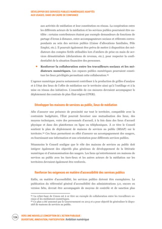 DÉVELOPPER DES SERVICES PUBLICS NUMÉRIQUES ADAPTÉS
AUX USAGES, DANS UN CADRE DE CONFIANCE
VERS UNE NOUVELLE CONCEPTION DE L’ACTION PUBLIQUE :
OUVERTURE, INNOVATION, PARTICIPATION Ambition numérique
126
aux activités de médiation et leur constitution en réseau. La coopération entre
les différents acteurs de la médiation et les services publics pourraient être ou-
tillée : certains contributeurs étaient par exemple demandeurs de fonctions de
partage d’écran à distance, entre accompagnateurs sociaux et référents corres-
pondants au sein des services publics (Caisse d’allocations familiales, Pôle
Emploi, etc.). Il pourrait également être prévu de mettre à disposition des mé-
diateurs des comptes fictifs utilisables lors d’ateliers de prise en main de ser-
vices dématérialisés (déclarations de revenus, etc.), pour respecter la confi-
dentialité de la situation financière des personnes.
Renforcer la collaboration entre les travailleurs sociaux et les mé-
diateurs numériques. Les espaces publics numériques pourraient consti-
tuer les lieux privilégiés permettant cette collaboration.65
L’agence numérique pourra notamment contribuer à la production de grilles d’analyse
et à l’état des lieux de l’offre de médiation sur le territoire ainsi qu’à l’outillage et à la
mise en réseau des initiatives. L’ensemble de ces mesures devraient accompagner le
déploiement des contrats de plan État-région (CPER).
Développer les maisons de services au public, lieux de médiation
Afin d’assurer une présence de proximité sur tout le territoire, compatible avec la
contrainte budgétaire, l’État pourrait favoriser une mutualisation des lieux, des
moyens techniques, voire des personnels d’accueil, à la fois dans des lieux d’accueil
physique et dans des plateformes en ligne ou téléphoniques. À ce titre le Conseil
soutient le plan de déploiement de maisons de services au public (MSAP) sur le
territoire.66 Ces lieux permettent en effet d’assurer un accompagnement des usagers,
en fournissant une information et une orientation pour différents services publics.
Néanmoins le Conseil souligne que le rôle des maisons de services au public doit
intégrer également des objectifs plus généraux de développement de la littératie
numérique et d’autonomisation des usagers. Les liens qu’entretiennent ces maisons de
services au public avec les tiers-lieux et les autres acteurs de la médiation sur les
territoires devraient également être renforcés.
Renforcer les exigences en matière d’accessibilité des services publics
Enfin, en matière d’accessibilité, les services publics doivent être exemplaires. La
publication du référentiel général d’accessibilité des administrations 3.0, encore en
version bêta, devrait être accompagnée de moyens de contrôle et de sanction plus
65 La cyber-base de Cenon est à ce titre un exemple de collaboration entre les travailleurs so-
ciaux et les médiateurs numériques.
66 Ce plan a été annoncé par le Gouvernement en 2013 et a pour objectif de généraliser le dispo-
sitif de maisons de services au public.
 