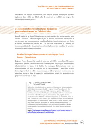DÉVELOPPER DES SERVICES PUBLICS NUMÉRIQUES ADAPTÉS
AUX USAGES, DANS UN CADRE DE CONFIANCE
VERS UNE NOUVELLE CONCEPTION DE L’ACTION PUBLIQUE :
OUVERTURE, INNOVATION, PARTICIPATION Ambition numérique
127
importants. Un agenda d’accessibilité des services publics numériques pourrait
également être publié par l’État, afin de renforcer la visibilité des progrès de
l’accessibilité des sites publics.
24. Encadrer l’utilisation et l’échange des données
personnelles détenues par l’administration
Dans le cadre de la dématérialisation des services publics, les acteurs publics sont
amenés à utiliser et à échanger de plus en plus de données personnelles des citoyens. Il
est nécessaire que ces usages soient encadrés afin de prévenir toute atteinte aux droits
et libertés fondamentaux garantis par l’État de droit. L’utilisation et l’échange de
données confidentielles des entreprises doivent également être encadrés, de la même
manière que les données personnelles.
Encadrer l’échange d’informations dans le cadre du projet France
Connect - État plateforme
Le projet France Connect (cf. encadré), mené par la DISIC, a pour objectif de mettre
en place un système d’authentification et d’identification unique pour les démarches
administratives en ligne, et à faciliter les échanges d’informations entre les
administrations par une architecture dite d’État-plateforme. L’identifiant France
Connect permettrait en effet à chaque usager de fédérer plusieurs comptes sous un
identifiant unique et donc de s’identifier plus facilement auprès des administrations
proposant des services en ligne.
LE PROJET FRANCE CONNECT -
ETAT PLATEFORME
La Direction interministérielle des systèmes d’information et de communication
(SGMAP) a lancé en septembre 2014 un projet intitulé France Connect - État
plateforme. Ce projet a pour objectif de proposer un système d’identification
numérique unique et d’authentification permettant d’accéder plus facilement à
des services publics fournis par les administrations (CAF, impôts, sécurité
sociale, mairie etc.) et à terme à des services proposés par des acteurs privés. En
effet, l’architecture France Connect - État plateforme facilite et sécurise l’échange
de données entre les administrations afin de fournir à l’usager un service public
sans qu’il ait besoin de récupérer et de procurer des pièces justificatives. Ce
projet s’inscrit dans la continuité de l’unification, par décret d’août 2014, de la
gouvernance des systèmes d’information de l’État, sous l’autorité du Premier
ministre.
Source : http://www.action-publique.gouv.fr/projet-france-connect-systeme-d-
authentification-unique-pour-l-e-administration
 