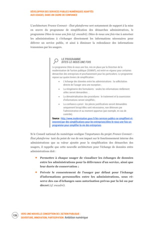 DÉVELOPPER DES SERVICES PUBLICS NUMÉRIQUES ADAPTÉS
AUX USAGES, DANS UN CADRE DE CONFIANCE
VERS UNE NOUVELLE CONCEPTION DE L’ACTION PUBLIQUE :
OUVERTURE, INNOVATION, PARTICIPATION Ambition numérique
128
L’architecture France Connect - État plateforme sert notamment de support à la mise
en œuvre du programme de simplification des démarches administratives, le
programme Dites-le-nous une fois (cf. encadré). Dites-le-nous une fois vise à autoriser
les administrations à s’échanger directement les informations nécessaires pour
délivrer un service public, et ainsi à diminuer la redondance des informations
transmises par les usagers.
LE PROGRAMME
DITES-LE-NOUS UNE FOIS
Le programme Dites-le-nous une fois, mis en place par la Direction de la
modernisation de l’action publique (SGMAP), est entré en vigueur pour certaines
démarches des entreprises et prochainement pour les particuliers. Le programme
repose sur quatre leviers de simplification :
L’échange des données entre les administrations : la sollicitation
directe de l’usager sera une exception ;
La réingénierie des formulaires : seules les informations réellement
utiles seront demandées ;
La dématérialisation des procédures : le traitement et la soumission
d’informations seront simplifiés ;
La confiance a priori : les pièces justificatives seront demandées
uniquement lorsqu’elles sont nécessaires, non détenues par
l’administration et au moment opportun (par exemple, en cas de
contrôle).
Source : http://www.modernisation.gouv.fr/les-services-publics-se-simplifient-et-
innovent/par-des-simplifications-pour-les-entreprises/dites-le-nous-une-fois-un-
programme-pour-simplifier-la-vie-des-entreprises
Si le Conseil national du numérique souligne l’importance du projet France Connect -
État plateforme tant du point de vue de son impact sur le fonctionnement interne des
administrations que sa valeur ajoutée pour la simplification des démarches des
usagers, il rappelle que cette nouvelle architecture pour l’échange de données entre
administrations doit :
Permettre à chaque usager de visualiser les échanges de données
entre les administrations pour la délivrance d’un service, ainsi que
leur durée de conservation ;
Prévoir le consentement de l’usager par défaut pour l’échange
d’informations personnelles entre les administrations, sous ré-
serve des cas d’échanges sans autorisation prévus par la loi ou par
décret (cf. encadré).
 