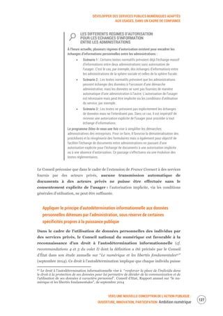 DÉVELOPPER DES SERVICES PUBLICS NUMÉRIQUES ADAPTÉS
AUX USAGES, DANS UN CADRE DE CONFIANCE
VERS UNE NOUVELLE CONCEPTION DE L’ACTION PUBLIQUE :
OUVERTURE, INNOVATION, PARTICIPATION Ambition numérique
129
LES DIFFERENTS REGIMES D’AUTORISATION
POUR LES ECHANGES D’INFORMATION
ENTRE LES ADMINISTRATIONS
À l’heure actuelle, plusieurs régimes d’autorisation existent pour encadrer les
échanges d’informations personnelles entre les administrations :
Scénario 1 : Certains textes normatifs prévoient déjà l’échange massif
d’informations entre deux administrations sans autorisation de
l’usager. C’est le cas, par exemple, des échanges d’informations entre
les administrations de la sphère sociale et celles de la sphère fiscale.
Scénario 2 : Les textes normatifs prévoient que les administrations
peuvent échanger des données à l’occasion d’une démarche
administrative, mais les données ne sont pas fournies de manière
automatique d’une administration à l’autre. L’autorisation de l’usager
est nécessaire mais peut être implicite via les conditions d’utilisation
du service, par exemple.
Scénario 3 : Les textes ne prévoient pas explicitement les échanges
de données mais ne l’interdisent pas. Dans ce cas, il est impératif de
recevoir une autorisation explicite de l’usager pour procéder à tout
échange d’informations.
Le programme Dites-le-nous une fois vise à simplifier les démarches
administratives des entreprises. Pour ce faire, il favorise la dématérialisation des
procédures et la réingénierie des formulaires mais a également pour objectif de
faciliter l’échange de documents entre administrations en passant d’une
autorisation explicite pour l’échange de documents à une autorisation implicite
ou à une absence d’autorisation. Ce passage s’effectuera via une évolution des
textes réglementaires.
Le Conseil préconise que dans le cadre de l’extension de France Connect à des services
fournis par des acteurs privés, aucune transmission automatique de
documents à des acteurs privés ne puisse être effectuée sans le
consentement explicite de l’usager : l’autorisation implicite, via les conditions
générales d’utilisation, ne peut être suffisante.
Appliquer le principe d’autodétermination informationnelle aux données
personnelles détenues par l’administration, sous réserve de certaines
spécificités propres à la puissance publique
Dans le cadre de l’utilisation de données personnelles des individus par
des services privés, le Conseil national du numérique est favorable à la
reconnaissance d’un droit à l’autodétermination informationnelle (cf.
recommandations 4 et 5 du volet I) dont la définition a été précisée par le Conseil
d’État dans son étude annuelle sur “Le numérique et les libertés fondamentales67”
(septembre 2014). Ce droit à l’autodétermination implique que chaque individu puisse
67 Le droit à l’autodétermination informationnelle vise à “renforcer la place de l’individu dans
le droit à la protection de ses données pour lui permettre de décider de la communication et de
l’utilisation de ses données à caractère personnel”. Conseil d’Etat, Rapport annuel sur “le nu-
mérique et les libertés fondamentales”, de septembre 2014
 