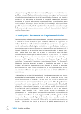 PRÉFACE Ambition numérique14
démocratique au profit d’un “solutionnisme numérique”, qui consiste à traiter tout
problème social, écologique et économique comme une énigme que l’on pourrait
résoudre techniquement, comme le décrit Evgeny Morozov dans Pour tout résoudre,
cliquez ici. Les oppositions et la défense de différents modèles dans un espace
commun et les luttes qui le poursuivent dans différents lieux, qui caractérisent ce que
c’est le politique, ne sont pas rendues désuètes par le numérique. Il doit pouvoir être
possible de promouvoir l’agilité, la rapidité et l’innovation tout en prenant en compte
la diversité des enjeux auxquels nous sommes confrontés et sans nier toute légitimité
au débat démocratique.
Le numérique hors du numérique : un changement de civilisation
Le numérique que nous voulons défendre n’est pas une utopie empreinte de nostalgie
à l’endroit des valeurs héritées des pères fondateurs d’Internet. Il s’appuie sur les
millions d’initiatives, sur le bouillonnement de formes nouvelles qui sont apparues
depuis son invention : elles font pièce aux tentatives de centralisation et dessinent les
contours du changement de civilisation qui est en marche et qu’elles annoncent. Il
s’appuie également sur le formidable mouvement de renforcement du pouvoir d’agir
qu’il a permis et qui a des effets tous les jours. Il s’appuie enfin sur le fait que la
révolution numérique a largement débordé sa sphère d’action initiale : les nouvelles
formes d’organisation, les nouveaux moyens d’émancipation individuelle, les
nouveaux modèles politiques et économiques ont largement irrigué le monde
analogique. Pour ainsi dire, le numérique est sorti du numérique et c’est désormais le
logiciel qui est appelé à dévorer le monde. Le mouvement des makers en est le
symbole : cette nouvelle génération de hackers réinvente les manières de produire et
travailler en misant sur le partage de l’information, la mise à disposition des plans et
des schémas techniques en open source ainsi que le travail collaboratif des
contributeurs.
Wikispeed est un exemple exceptionnel de la vitalité de ce mouvement, qui montre,
comme l’a écrit Chris Anderson, le rédacteur en chef de Wired, que “le Web n’était
qu’une démonstration de faisabilité” : en trois mois, une dizaine de bénévoles non
expérimentés ont construit une voiture en open source, dotée de performances
comparables, à la fois sur le plan de la vitesse et de la consommation d’énergie, à la
plupart des voitures industrielles, pour un prix modique. Ainsi la démocratisation de
la production, le mouvement du libre, le collaboratif servent de matrice pour le monde
matériel. Pekka Himanen, dans L’Ethique hacker, analyse le changement de
paradigme qui est à l’oeuvre dans le monde du travail : à l’éthique protestante, fondée
sur le devoir et la recherche du profit, s’oppose une éthique hacker, qui est construite
autour d’un désir personnel d’agir et de travailler sans recherche première de
gratification financière. Cette nouvelle éthique n’est pas confinée au domaine des
hackers : elle envahit tout le reste de la société. Le fait que les innovateurs et les
 