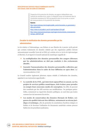 DÉVELOPPER DES SERVICES PUBLICS NUMÉRIQUES ADAPTÉS
AUX USAGES, DANS UN CADRE DE CONFIANCE
VERS UNE NOUVELLE CONCEPTION DE L’ACTION PUBLIQUE :
OUVERTURE, INNOVATION, PARTICIPATION Ambition numérique
132
l’Inspection de la protection des données, une agence indépendante sous
l’autorité du ministère de la Justice. Ce dispositif trouve son fondement dans la
Constitution estonienne de 1992 qui garantit le droit à la vie privée, au secret
des communications et à la protection des données.
Sources :
http://www.mckinsey.com/insights/public_sector/innovation_in_government_i
ndia_and_estonia
https://www.ria.ee/public/x_tee/X-road-factsheet-2014.pdf
http://www.renaissancenumerique.org/images/stories/estonie_renaissancenu
merique_vdef%201.pdf
Encadrer la réutilisation des données personnelles par les
administrations
La loi relative à l’informatique, aux fichiers et aux libertés du 6 janvier 1978 prévoit
que certains traitements de données réalisés par des organismes publics doivent
nécessairement recueillir l’avis de la CNIL (cf. articles 26 et 27 de la loi informatique
et libertés). À cet égard, le Conseil national du numérique rappelle de :
La multiplication des données personnelles des usagers détenues
par les administrations ne doit pas conduire à des croisements
abusifs ;
Garantir l’anonymisation des données personnelles collectées par
l’administration dans le cadre de leur diffusion en open data. (cf.
recommandation n°26)
Le Conseil soulève également plusieurs enjeux relatifs à l’utilisation des données,
appelant à une instruction approfondie :
Le contrôle de la CNIL, qui intervient aujourd’hui en amont, sur les
projets de services publics numériques, doit évoluer pour prendre
en compte leurs nouveaux modes de conception. En effet, ils peuvent
être constitués par des API ouvertes aux modifications : les pratiques poten-
tielles, notamment au regard des données publiques, ne sont donc pas toutes
connues lors du lancement du service.
Les modes de conservation des données (formats de fichier, exi-
gences de qualité) doivent être définies, notamment au niveau juri-
dique et technique, afin de permettre la constitution d’archives intègres et
lisibles et de favoriser l’utilisation de documents numérisés comme preuves
fiables lors de procédures judiciaires.
 