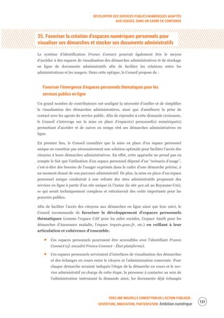 DÉVELOPPER DES SERVICES PUBLICS NUMÉRIQUES ADAPTÉS
AUX USAGES, DANS UN CADRE DE CONFIANCE
VERS UNE NOUVELLE CONCEPTION DE L’ACTION PUBLIQUE :
OUVERTURE, INNOVATION, PARTICIPATION Ambition numérique
133
25. Favoriser la création d’espaces numériques personnels pour
visualiser ses démarches et stocker ses documents administratifs
Le système d’identification France Connect pourrait également être le moyen
d’accéder à des espaces de visualisation des démarches administratives et de stockage
en ligne de documents administratifs afin de faciliter les relations entre les
administrations et les usagers. Dans cette optique, le Conseil propose de :
Favoriser l’émergence d’espaces personnels thématiques pour les
services publics en ligne
Un grand nombre de contributeurs ont souligné la nécessité d’unifier et de simplifier
la visualisation des démarches administratives, ainsi que d’améliorer la prise de
contact avec les agents du service public. Afin de répondre à cette demande croissante,
le Conseil s’interroge sur la mise en place d’espace(s) personnel(s) numérique(s)
permettant d’accéder et de suivre en temps réel ses démarches administratives en
ligne.
En premier lieu, le Conseil considère que la mise en place d’un espace personnel
unique ne constitue pas nécessairement une solution optimale pour faciliter l’accès des
citoyens à leurs démarches administratives. En effet, cette approche ne prend pas en
compte le fait que l’utilisation d’un espace personnel dépend d’un “scénario d’usage”,
c’est-à-dire des besoins de l’usager exprimés dans le cadre d’une démarche précise, à
un moment donné de son parcours administratif. De plus, la mise en place d’un espace
personnel unique conduirait à une refonte des sites administratifs proposant des
services en ligne à partir d’un site unique (à l’instar du site gov.uk au Royaume-Uni),
ce qui serait techniquement complexe et entraînerait des coûts importants pour les
pouvoirs publics.
Afin de faciliter l’accès des citoyens aux démarches en ligne ainsi que leur suivi, le
Conseil recommande de favoriser le développement d’espaces personnels
thématiques (comme l’espace CAF pour les aides sociales, l’espace Améli pour les
démarches d’Assurance maladie, l’espace impots.gouv.fr, etc.) en veillant à leur
articulation et cohérence d’ensemble.
Ces espaces personnels pourraient être accessibles avec l’identifiant France
Connect (cf. encadré France Connect - État plateforme).
Ces espaces personnels serviraient d’interfaces de visualisation des démarches
et des échanges en cours entre le citoyen et l’administration concernée. Pour
chaque démarche seraient indiqués l’étape de la démarche en cours et le ser-
vice administratif en charge de cette étape, la personne à contacter au sein de
l’administration instruisant la demande ainsi, les documents déjà échangés
 