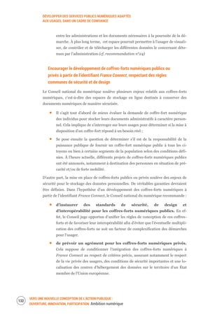 DÉVELOPPER DES SERVICES PUBLICS NUMÉRIQUES ADAPTÉS
AUX USAGES, DANS UN CADRE DE CONFIANCE
VERS UNE NOUVELLE CONCEPTION DE L’ACTION PUBLIQUE :
OUVERTURE, INNOVATION, PARTICIPATION Ambition numérique
134
entre les administrations et les documents nécessaires à la poursuite de la dé-
marche. À plus long terme, cet espace pourrait permettre à l’usager de visuali-
ser, de contrôler et de télécharger les différentes données le concernant déte-
nues par l’administration (cf. recommandation n°24)
Encourager le développement de coffres-forts numériques publics ou
privés à partir de l’identifiant France Connect, respectant des règles
communes de sécurité et de design
Le Conseil national du numérique soulève plusieurs enjeux relatifs aux coffres-forts
numériques, c’est-à-dire des espaces de stockage en ligne destinés à conserver des
documents numériques de manière sécurisée.
Il s’agit tout d’abord de mieux évaluer la demande de coffre-fort numérique
des individus pour stocker leurs documents administratifs à caractère person-
nel. Cela implique de s’interroger sur leurs usages pour déterminer si la mise à
disposition d’un coffre-fort répond à un besoin réel ;
Se pose ensuite la question de déterminer s’il est de la responsabilité de la
puissance publique de fournir un coffre-fort numérique public à tous les ci-
toyens ou bien à certains segments de la population selon des conditions défi-
nies. À l’heure actuelle, différents projets de coffres-forts numériques publics
ont été annoncés, notamment à destination des personnes en situation de pré-
carité et/ou de forte mobilité.
D’autre part, la mise en place de coffres-forts publics ou privés soulève des enjeux de
sécurité pour le stockage des données personnelles. De véritables garanties devraient
être définies. Dans l’hypothèse d’un développement des coffres-forts numériques à
partir de l’identifiant France Connect, le Conseil national du numérique recommande :
d’instaurer des standards de sécurité, de design et
d’interopérabilité pour les coffres-forts numériques publics. En ef-
fet, le Conseil juge opportun d’unifier les règles de conception de ces coffres-
forts et de favoriser leur interopérabilité afin d’éviter que l’éventuelle multipli-
cation des coffres-forts ne soit un facteur de complexification des démarches
pour l’usager.
de prévoir un agrément pour les coffres-forts numériques privés.
Cela suppose de conditionner l’intégration des coffres-forts numériques à
France Connect au respect de critères précis, assurant notamment le respect
de la vie privée des usagers, des conditions de sécurité importantes et une lo-
calisation des centres d’hébergement des données sur le territoire d’un État
membre de l’Union européenne.
 