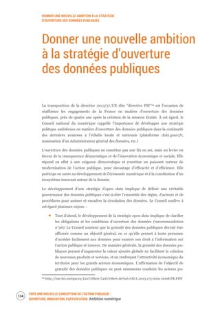 DONNER UNE NOUVELLE AMBITION À LA STRATÉGIE
D’OUVERTURE DES DONNÉES PUBLIQUES
VERS UNE NOUVELLE CONCEPTION DE L’ACTION PUBLIQUE :
OUVERTURE, INNOVATION, PARTICIPATION Ambition numérique
136
Donner une nouvelle ambition
à la stratégie d’ouverture
des données publiques
La transposition de la directive 2013/37/UE dite “directive PSI”69 est l’occasion de
réaffirmer les engagements de la France en matière d’ouverture des données
publiques, près de quatre ans après la création de la mission Etalab. À cet égard, le
Conseil national du numérique rappelle l’importance de développer une stratégie
politique ambitieuse en matière d’ouverture des données publiques dans la continuité
des dernières avancées à l’échelle locale et nationale (plateforme data.gouv.fr,
nomination d’un Administrateur général des données, etc.)
L’ouverture des données publiques ne constitue pas une fin en soi, mais un levier en
faveur de la transparence démocratique et de l’innovation économique et sociale. Elle
répond en effet à une exigence démocratique et constitue un puissant vecteur de
modernisation de l’action publique, pour davantage d’efficacité et d’efficience. Elle
participe en outre au développement de l’économie numérique et à la constitution d’un
écosystème innovant autour de la donnée.
Le développement d’une stratégie d’open data implique de définir une véritable
gouvernance des données publiques c’est-à-dire l’ensemble des règles, d’acteurs et de
procédures pour animer et encadrer la circulation des données. Le Conseil soulève à
cet égard plusieurs enjeux :
Tout d’abord, le développement de la stratégie open data implique de clarifier
les obligations et les conditions d’ouverture des données (recommandation
n°26). Le Conseil soutient que la gratuité des données publiques devrait être
affirmée comme un objectif général, en ce qu’elle permet à toute personne
d’accéder facilement aux données pour exercer son droit à l’information sur
l’action publique et innover. De manière générale, la gratuité des données pu-
bliques permet d’augmenter la valeur ajoutée globale en facilitant la création
de nouveaux produits et services, et en renforçant l’attractivité économique du
territoire pour les grands acteurs économiques. L’affirmation de l’objectif de
gratuité des données publiques ne peut néanmoins conduire les acteurs pu-
69 http://eur-lex.europa.eu/LexUriServ/LexUriServ.do?uri=OJ:L:2013:175:0001:0008:FR:PDF
 