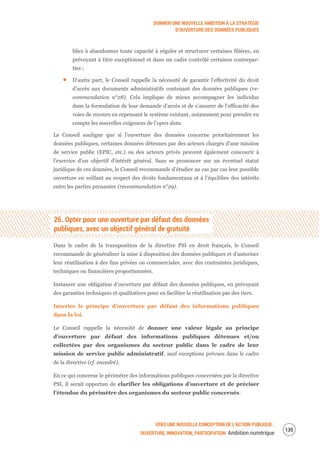 DONNER UNE NOUVELLE AMBITION À LA STRATÉGIE
D’OUVERTURE DES DONNÉES PUBLIQUES
VERS UNE NOUVELLE CONCEPTION DE L’ACTION PUBLIQUE :
OUVERTURE, INNOVATION, PARTICIPATION Ambition numérique
137
blics à abandonner toute capacité à réguler et structurer certaines filières, en
prévoyant à titre exceptionnel et dans un cadre contrôlé certaines contrepar-
ties ;
D’autre part, le Conseil rappelle la nécessité de garantir l’effectivité du droit
d’accès aux documents administratifs contenant des données publiques (re-
commandation n°28). Cela implique de mieux accompagner les individus
dans la formulation de leur demande d’accès et de s’assurer de l’efficacité des
voies de recours en repensant le système existant, notamment pour prendre en
compte les nouvelles exigences de l’open data.
Le Conseil souligne que si l’ouverture des données concerne prioritairement les
données publiques, certaines données détenues par des acteurs chargés d’une mission
de service public (EPIC, etc.) ou des acteurs privés peuvent également concourir à
l’exercice d’un objectif d’intérêt général. Sans se prononcer sur un éventuel statut
juridique de ces données, le Conseil recommande d’étudier au cas par cas leur possible
ouverture en veillant au respect des droits fondamentaux et à l’équilibre des intérêts
entre les parties prenantes (recommandation n°29).
26. Opter pour une ouverture par défaut des données
publiques, avec un objectif général de gratuité
Dans le cadre de la transposition de la directive PSI en droit français, le Conseil
recommande de généraliser la mise à disposition des données publiques et d’autoriser
leur réutilisation à des fins privées ou commerciales, avec des contraintes juridiques,
techniques ou financières proportionnées.
Instaurer une obligation d’ouverture par défaut des données publiques, en prévoyant
des garanties techniques et qualitatives pour en faciliter la réutilisation par des tiers.
Inscrire le principe d’ouverture par défaut des informations publiques
dans la loi.
Le Conseil rappelle la nécessité de donner une valeur légale au principe
d’ouverture par défaut des informations publiques détenues et/ou
collectées par des organismes du secteur public dans le cadre de leur
mission de service public administratif, sauf exceptions prévues dans le cadre
de la directive (cf. encadré).
En ce qui concerne le périmètre des informations publiques concernées par la directive
PSI, il serait opportun de clarifier les obligations d’ouverture et de préciser
l’étendue du périmètre des organismes du secteur public concernés.
 