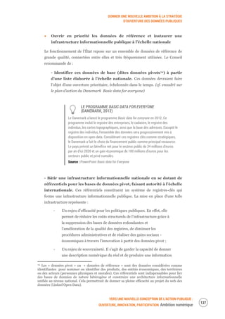 DONNER UNE NOUVELLE AMBITION À LA STRATÉGIE
D’OUVERTURE DES DONNÉES PUBLIQUES
VERS UNE NOUVELLE CONCEPTION DE L’ACTION PUBLIQUE :
OUVERTURE, INNOVATION, PARTICIPATION Ambition numérique
139
Ouvrir en priorité les données de référence et instaurer une
infrastructure informationnelle publique à l’échelle nationale
Le fonctionnement de l’État repose sur un ensemble de données de référence de
grande qualité, connectées entre elles et très fréquemment utilisées. Le Conseil
recommande de :
- Identifier ces données de base (dites données pivots70) à partir
d’une liste élaborée à l’échelle nationale. Ces données devraient faire
l’objet d’une ouverture prioritaire, échelonnée dans le temps. (cf. encadré sur
le plan d’action du Danemark Basic data for everyone)
LE PROGRAMME BASIC DATA FOR EVERYONE
(DANEMARK, 2012)
Le Danemark a lancé le programme Basic data for everyone en 2012. Ce
programme inclut le registre des entreprises, le cadastre, le registre des
individus, les cartes topographiques, ainsi que la base des adresses. Excepté le
registre des individus, l’ensemble des données sera progressivement mis à
disposition en open data. Considérant ces registres clés comme stratégiques,
le Danemark a fait le choix du financement public comme principal ressource.
Le pays prévoit un bénéfice net pour le secteur public de 34 millions d’euros
par an d’ici 2020 et un gain économique de 100 millions d’euros pour les
secteurs public et privé cumulés.
Source : PowerPoint Basic data for Everyone
- Bâtir une infrastructure informationnelle nationale en se dotant de
référentiels pour les bases de données pivot, faisant autorité à l’échelle
internationale. Ces référentiels constituent un système de registres-clés qui
forme une infrastructure informationnelle publique. La mise en place d’une telle
infrastructure représente :
‐ Un enjeu d’efficacité pour les politiques publiques. En effet, elle
permet de réduire les coûts structurels de l’infrastructure grâce à
la suppression des bases de données redondantes et
l’amélioration de la qualité des registres, de diminuer les
procédures administratives et de réaliser des gains sociaux -
économiques à travers l’innovation à partir des données pivot ;
‐ Un enjeu de souveraineté. Il s’agit de garder la capacité de donner
une description numérique du réel et de produire une information
70 Les « données pivot » ou « données de référence » sont des données considérées comme
identifiantes pour nommer ou identifier des produits, des entités économiques, des territoires
ou des acteurs (personnes physiques et morales). Ces référentiels sont indispensables pour lier
des bases de données de nature hétérogène et construire une architecture informationnelle
unifiée au niveau national. Cela permettrait de donner sa pleine efficacité au projet du web des
données (Linked Open Data).
 