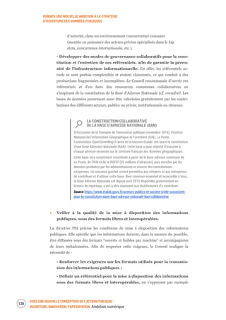 DONNER UNE NOUVELLE AMBITION À LA STRATÉGIE
D’OUVERTURE DES DONNÉES PUBLIQUES
VERS UNE NOUVELLE CONCEPTION DE L’ACTION PUBLIQUE :
OUVERTURE, INNOVATION, PARTICIPATION Ambition numérique
140
d’autorité, dans un environnement concurrentiel croissant
(montée en puissance des acteurs privées spécialisés dans le big
data, concurrence internationale, etc.).
- Développer des modes de gouvernance collaboratifs pour la cons-
titution et l’entretien de ces référentiels, afin de garantir la péren-
nité de l’infrastructure informationnelle. En effet, les référentiels ac-
tuels se sont parfois complexifiés et restent cloisonnés, ce qui conduit à des
productions fragmentées et incomplètes. Le Conseil recommande d’ouvrir ces
référentiels et d’en faire des ressources communes collaboratives en
s’inspirant de la constitution de la Base d’Adresse Nationale (cf. encadré). Les
bases de données pourraient ainsi être valorisées gratuitement par les contri-
butions des différents acteurs, publics ou privés, institutionnels ou citoyens.
LA CONSTRUCTION COLLABORATIVE
DE LA BASE D’ADRESSE NATIONALE (BAN)
À l’occasion de la Semaine de l’innovation publique (novembre 2014), l’Institut
National de l’Information Géographique et Forestière (IGN), La Poste,
l’association OpenStreetMap France et la mission Etalab ont lancé la constitution
d’une Base Adresses Nationale (BAN). Cette base a pour objectif d’associer à
chaque adresse recensée sur le territoire français des données géographiques.
Cette base sera notamment constituée à partir de la base adresse commune de
La Poste, de l’IGN et de la DGFIP (25 millions d’adresses), puis enrichie par les
données produites par les administrations et nourrie des contributions
citoyennes. Un nouveau guichet ouvert permettra aux citoyens et aux entreprises
de contribuer et d’utiliser cette base. Bien commun essentiel et accessible à tous,
la Base Adresse Nationale est depuis avril 2015 disponible gratuitement en
licence de repartage, c’est-à-dire imposant aux réutilisateurs d’y contribuer.
Source https://www.etalab.gouv.fr/acteurs-publics-et-societe-civile-sassocient-
pour-la-constitution-dune-base-adresse-nationale-ban-collaborative
Veiller à la qualité de la mise à disposition des informations
publiques, sous des formats libres et interopérables.
La directive PSI précise les conditions de mise à disposition des informations
publiques. Elle spécifie que les informations doivent, dans la mesure du possible,
être diffusées sous des formats “ouverts et lisibles par machine” et accompagnées
de leurs métadonnées. Afin de respecter cette exigence, le Conseil souligne la
nécessité de :
- Renforcer les exigences sur les formats utilisés pour la transmis-
sion des informations publiques ;
- Définir un référentiel pour la mise à disposition des informations
sous des formats libres et interopérables, en s’appuyant par exemple
 