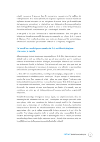 PRÉFACE Ambition numérique 15
créatifs reprennent le pouvoir dans les entreprises, renouant avec la tradition de
l’entrepreunariat de la fin du 19è siècle, où les grands capitaines d’industrie étaient des
ingénieurs et des inventeurs, en est une preuve éclatante. Parce que le modèle des
startups repose souvent sur la créativité de leurs dirigeants et la commercialisation
d’un prototype technologique innovant, il remet en cause la course à la performance
financière sur l’esprit entrepreunarial qui a cours depuis les années 1980.
A cet égard, le fait que l’invention et la créativité remettent à leur juste place les
indicateurs financiers me semble davantage correspondre aux valeurs de la France et
de l’Europe. C’est en effet la création sous toutes ses formes, qu’elle soit artistique,
artisanale ou industrielle qui dessine les contours de la singularité européenne.
La transition numérique au service de la transition écologique :
réinventer le monde
Adoptons donc, comme nous nous sommes efforcés de le faire dans ce rapport, une
attitude qui ne soit pas défensive, mais qui ait pour ambition que le numérique
continue de renouveler les formes politiques, économiques, sociales et qu’il nourrisse
une croissance durable et inclusive. C’est comme cela que nous pourrons tenir les
promesses des visionnaires historiques du numérique pour affronter ce qui constitue
la transition la plus importante de notre époque, avec la transition écologique.
Le lien entre ces deux transitions, numérique et écologique, est peut-être la clef de
compréhension du rôle historique du numérique. Elle peut sembler, au premier abord,
prendre la forme d’un passage de relais : alors que nous faisons l’expérience des
limites de l’ambition prométhéenne en nous heurtant au mur de la dette écologique et
de l’épuisement des ressources, nous construisons simultanément un redoublement
du monde. Au moment où nous nous heurtons aux limites d’un monde, nous en
constituons un autre, qui est fondamentalement humain, sans limites, au potentiel
inépuisable.
Toutefois le numérique n’est pas un monde à part, une utopie consolante. Nous ne
sommes pas des “cerveaux dans une cuve”, contemplant les mirages que nous avons
nous-mêmes créés, sans conscience des limites du monde matériel. Le cyberespace
n’existe pas. Le numérique est en effet une mise en action du monde, avant même
d’être sa mise en discours. S’il est redoublement du monde, c’est un redoublement en
potentialités : alors que le réel est un ensemble de faits, advenus, le virtuel relève du
possible. Pour chaque situation réelle, le virtuel est la mise en possibilité de cette
situation. Le numérique permet en effet de d’interroger le réel, de simuler, de tester de
nouvelles hypothèses, avant de les mettre en œuvre... Pour le dire autrement, c’est un
formidable vecteur de l’empouvoirement individuel et collectif.
 