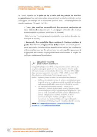 DONNER UNE NOUVELLE AMBITION À LA STRATÉGIE
D’OUVERTURE DES DONNÉES PUBLIQUES
VERS UNE NOUVELLE CONCEPTION DE L’ACTION PUBLIQUE :
OUVERTURE, INNOVATION, PARTICIPATION Ambition numérique
142
Le Conseil rappelle que le principe de gratuité doit être pensé de manière
pragmatique, d’une part en encadrant les exceptions à ce principe, et d’autre part en
développant une stratégie sur les externalités positives liées à l’ouverture gratuite des
données publiques. Dès lors, il s’agit de :
- Penser des modèles soutenables de financement, production et
mise à disposition des données et accompagner la transition des modèles
économiques des organismes producteurs de données ;
- Faire levier sur l’ouverture gratuite des données pour générer des gains éco-
nomiques et sociaux ;
- Renouveler les modalités d’intervention de l’action publique à
partir de nouveaux usages autour de la donnée. En ouvrant gratuite-
ment ses données, l’administration peut elle-même susciter leur réutilisation
et leur enrichissement par des acteurs tiers. Les acteurs publics gagneraient à
s’approprier ces nouveaux usages pour valoriser leurs données et adapter les
politiques publiques qu’ils conduisent.
LE RAPPORT TROJETTE
ET LE PRINCIPE DE GRATUITE
Le rapport Trojette (novembre 2013) sur “l’ouverture des données publiques, les
exceptions au principe de gratuité sont-elles toutes légitimes ?”, montre que les
redevances liées à la commercialisation des données s’élèvent à 35 M€ en 2012
et que ces ressources sont très concentrées. L’INSEE et l’IGN reçoivent 10 M€
chacun tandis que le Ministère de l’intérieur perçoit environ 4 M€.
Plusieurs arguments plaident en faveur d’un recours limité aux redevances :
Le fait que le modèle économique de certaines administrations repose
en grande partie sur les redevances pose la question de la dépendance
du financement public à des acteurs privés et donc de sa pérennité.
Les redevances sont autant de barrières à l’entrée pour les
réutilisateurs potentiels les moins dotés (start-ups, citoyens). Cette
situation est préjudiciable par rapport à l’objectif des politiques d’open
data, qui est de favoriser les externalités positives de l’utilisation des
données publiques pour la société et l’économie. De plus les
expériences étrangères montrent que les gains sociaux et
économiques pour la collectivité dépassent largement les coûts
d’investissement dans la politique de mise à disposition des données.
Source : http://www.modernisation.gouv.fr/sites/default/files/fichiers-
attaches/20131105-rapporttrojetteannexes.pdf
 