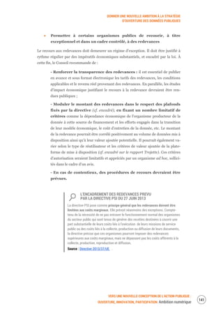 DONNER UNE NOUVELLE AMBITION À LA STRATÉGIE
D’OUVERTURE DES DONNÉES PUBLIQUES
VERS UNE NOUVELLE CONCEPTION DE L’ACTION PUBLIQUE :
OUVERTURE, INNOVATION, PARTICIPATION Ambition numérique
143
Permettre à certains organismes publics de recourir, à titre
exceptionnel et dans un cadre contrôlé, à des redevances
Le recours aux redevances doit demeurer un régime d’exception. Il doit être justifié à
rythme régulier par des impératifs économiques substantiels, et encadré par la loi. À
cette fin, le Conseil recommande de :
- Renforcer la transparence des redevances : il est essentiel de publier
en avance et sous format électronique les tarifs des redevances, les conditions
applicables et le revenu réel provenant des redevances. En parallèle, les études
d’impact économique justifiant le recours à la redevance devraient être ren-
dues publiques ;
- Moduler le montant des redevances dans le respect des plafonds
fixés par la directive (cf. encadré), en fixant un nombre limitatif de
critères comme la dépendance économique de l’organisme producteur de la
donnée à cette source de financement et les efforts engagés dans la transition
de leur modèle économique, le coût d’entretien de la donnée, etc. Le montant
de la redevance pourrait être corrélé positivement au volume de données mis à
disposition ainsi qu’à leur valeur ajoutée potentielle. Il pourrait également va-
rier selon le type de réutilisateur et les critères de valeur ajoutée de la plate-
forme de mise à disposition (cf. encadré sur le rapport Trojette). Ces critères
d'autorisation seraient limitatifs et appréciés par un organisme ad hoc, sollici-
tés dans le cadre d’un avis.
- En cas de contentieux, des procédures de recours devraient être
prévues.
L’ENCADREMENT DES REDEVANCES PREVU
PAR LA DIRECTIVE PSI DU 27 JUIN 2013
La directive PSI pose comme principe général que les redevances doivent être
limitées aux coûts marginaux. Elle prévoit néanmoins des exceptions. Compte-
tenu de la nécessité de ne pas entraver le fonctionnement normal des organismes
du secteur public qui sont tenus de générer des recettes destinées à couvrir une
part substantielle de leurs coûts liés à l’exécution de leurs missions de service
public ou des coûts liés à la collecte, production ou diffusion de leurs documents,
la directive précise que ces organismes pourront imposer des redevances
supérieures aux coûts marginaux, mais ne dépassant pas les coûts afférents à la
collecte, production, reproduction et diffusion.
Source : Directive 2013/37/UE .
 