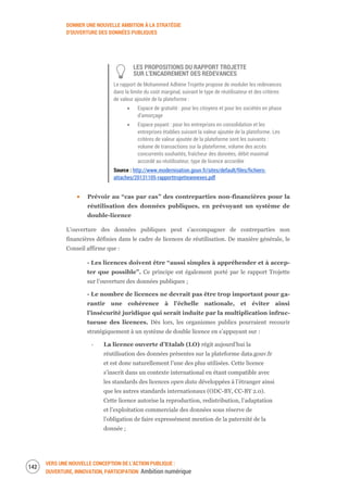 DONNER UNE NOUVELLE AMBITION À LA STRATÉGIE
D’OUVERTURE DES DONNÉES PUBLIQUES
VERS UNE NOUVELLE CONCEPTION DE L’ACTION PUBLIQUE :
OUVERTURE, INNOVATION, PARTICIPATION Ambition numérique
144
LES PROPOSITIONS DU RAPPORT TROJETTE
SUR L’ENCADREMENT DES REDEVANCES
Le rapport de Mohammed Adhène Trojette propose de moduler les redevances
dans la limite du coût marginal, suivant le type de réutilisateur et des critères
de valeur ajoutée de la plateforme :
Espace de gratuité : pour les citoyens et pour les sociétés en phase
d’amorçage
Espace payant : pour les entreprises en consolidation et les
entreprises établies suivant la valeur ajoutée de la plateforme. Les
critères de valeur ajoutée de la plateforme sont les suivants :
volume de transactions sur la plateforme, volume des accès
concurrents souhaités, fraîcheur des données, débit maximal
accordé au réutilisateur, type de licence accordée
Source : http://www.modernisation.gouv.fr/sites/default/files/fichiers-
attaches/20131105-rapporttrojetteannexes.pdf
Prévoir au “cas par cas” des contreparties non-financières pour la
réutilisation des données publiques, en prévoyant un système de
double-licence
L’ouverture des données publiques peut s’accompagner de contreparties non
financières définies dans le cadre de licences de réutilisation. De manière générale, le
Conseil affirme que :
- Les licences doivent être “aussi simples à appréhender et à accep-
ter que possible”. Ce principe est également porté par le rapport Trojette
sur l’ouverture des données publiques ;
- Le nombre de licences ne devrait pas être trop important pour ga-
rantir une cohérence à l’échelle nationale, et éviter ainsi
l’insécurité juridique qui serait induite par la multiplication infruc-
tueuse des licences. Dès lors, les organismes publics pourraient recourir
stratégiquement à un système de double licence en s’appuyant sur :
‐ La licence ouverte d’Etalab (LO) régit aujourd’hui la
réutilisation des données présentes sur la plateforme data.gouv.fr
et est donc naturellement l’une des plus utilisées. Cette licence
s’inscrit dans un contexte international en étant compatible avec
les standards des licences open data développées à l’étranger ainsi
que les autres standards internationaux (ODC-BY, CC-BY 2.0).
Cette licence autorise la reproduction, redistribution, l’adaptation
et l’exploitation commerciale des données sous réserve de
l’obligation de faire expressément mention de la paternité de la
donnée ;
 