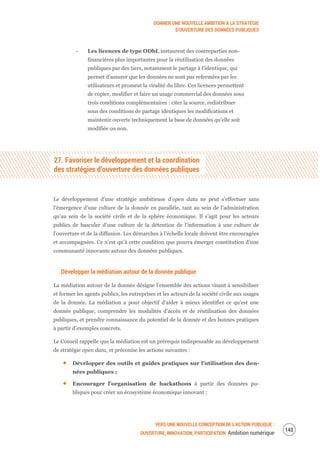 DONNER UNE NOUVELLE AMBITION À LA STRATÉGIE
D’OUVERTURE DES DONNÉES PUBLIQUES
VERS UNE NOUVELLE CONCEPTION DE L’ACTION PUBLIQUE :
OUVERTURE, INNOVATION, PARTICIPATION Ambition numérique
145
‐ Les licences de type ODbL instaurent des contreparties non-
financières plus importantes pour la réutilisation des données
publiques par des tiers, notamment le partage à l’identique, qui
permet d’assurer que les données ne sont pas refermées par les
utilisateurs et promeut la viralité du libre. Ces licences permettent
de copier, modifier et faire un usage commercial des données sous
trois conditions complémentaires : citer la source, redistribuer
sous des conditions de partage identiques les modifications et
maintenir ouverte techniquement la base de données qu’elle soit
modifiée ou non.
27. Favoriser le développement et la coordination
des stratégies d’ouverture des données publiques
Le développement d’une stratégie ambitieuse d’open data ne peut s’effectuer sans
l’émergence d’une culture de la donnée en parallèle, tant au sein de l’administration
qu’au sein de la société civile et de la sphère économique. Il s’agit pour les acteurs
publics de basculer d’une culture de la détention de l’information à une culture de
l’ouverture et de la diffusion. Les démarches à l’échelle locale doivent être encouragées
et accompagnées. Ce n’est qu’à cette condition que pourra émerger constitution d’une
communauté innovante autour des données publiques.
Développer la médiation autour de la donnée publique
La médiation autour de la donnée désigne l’ensemble des actions visant à sensibiliser
et former les agents publics, les entreprises et les acteurs de la société civile aux usages
de la donnée. La médiation a pour objectif d’aider à mieux identifier ce qu’est une
donnée publique, comprendre les modalités d’accès et de réutilisation des données
publiques, et prendre connaissance du potentiel de la donnée et des bonnes pratiques
à partir d’exemples concrets.
Le Conseil rappelle que la médiation est un prérequis indispensable au développement
de stratégie open data, et préconise les actions suivantes :
Développer des outils et guides pratiques sur l’utilisation des don-
nées publiques ;
Encourager l’organisation de hackathons à partir des données pu-
bliques pour créer un écosystème économique innovant ;
 