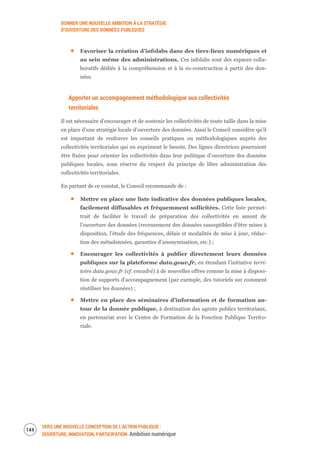 DONNER UNE NOUVELLE AMBITION À LA STRATÉGIE
D’OUVERTURE DES DONNÉES PUBLIQUES
VERS UNE NOUVELLE CONCEPTION DE L’ACTION PUBLIQUE :
OUVERTURE, INNOVATION, PARTICIPATION Ambition numérique
146
Favoriser la création d’infolabs dans des tiers-lieux numériques et
au sein même des administrations. Ces infolabs sont des espaces colla-
boratifs dédiés à la compréhension et à la co-construction à partir des don-
nées.
Apporter un accompagnement méthodologique aux collectivités
territoriales
Il est nécessaire d’encourager et de soutenir les collectivités de toute taille dans la mise
en place d’une stratégie locale d’ouverture des données. Ainsi le Conseil considère qu’il
est important de renforcer les conseils pratiques ou méthodologiques auprès des
collectivités territoriales qui en expriment le besoin. Des lignes directrices pourraient
être fixées pour orienter les collectivités dans leur politique d’ouverture des données
publiques locales, sous réserve du respect du principe de libre administration des
collectivités territoriales.
En partant de ce constat, le Conseil recommande de :
Mettre en place une liste indicative des données publiques locales,
facilement diffusables et fréquemment sollicitées. Cette liste permet-
trait de faciliter le travail de préparation des collectivités en amont de
l’ouverture des données (recensement des données susceptibles d’être mises à
disposition, l’étude des fréquences, délais et modalités de mise à jour, rédac-
tion des métadonnées, garanties d’anonymisation, etc.) ;
Encourager les collectivités à publier directement leurs données
publiques sur la plateforme data.gouv.fr, en étendant l’initiative terri-
toire.data.gouv.fr (cf. encadré) à de nouvelles offres comme la mise à disposi-
tion de supports d’accompagnement (par exemple, des tutoriels sur comment
réutiliser les données) ;
Mettre en place des séminaires d’information et de formation au-
tour de la donnée publique, à destination des agents publics territoriaux,
en partenariat avec le Centre de Formation de la Fonction Publique Territo-
riale.
 
