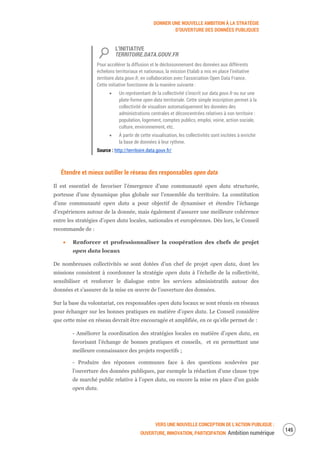 DONNER UNE NOUVELLE AMBITION À LA STRATÉGIE
D’OUVERTURE DES DONNÉES PUBLIQUES
VERS UNE NOUVELLE CONCEPTION DE L’ACTION PUBLIQUE :
OUVERTURE, INNOVATION, PARTICIPATION Ambition numérique
147
L’INITIATIVE
TERRITOIRE.DATA.GOUV.FR
Pour accélérer la diffusion et le décloisonnement des données aux différents
échelons territoriaux et nationaux, la mission Etalab a mis en place l’initiative
territoire.data.gouv.fr, en collaboration avec l'association Open Data France.
Cette initiative fonctionne de la manière suivante :
Un représentant de la collectivité s’inscrit sur data.gouv.fr ou sur une
plate-forme open data territoriale. Cette simple inscription permet à la
collectivité de visualiser automatiquement les données des
administrations centrales et déconcentrées relatives à son territoire :
population, logement, comptes publics, emploi, voirie, action sociale,
culture, environnement, etc.
À partir de cette visualisation, les collectivités sont incitées à enrichir
la base de données à leur rythme.
Source : http://territoire.data.gouv.fr/
Étendre et mieux outiller le réseau des responsables open data
Il est essentiel de favoriser l’émergence d’une communauté open data structurée,
porteuse d’une dynamique plus globale sur l’ensemble du territoire. La constitution
d’une communauté open data a pour objectif de dynamiser et étendre l’échange
d’expériences autour de la donnée, mais également d’assurer une meilleure cohérence
entre les stratégies d’open data locales, nationales et européennes. Dès lors, le Conseil
recommande de :
Renforcer et professionnaliser la coopération des chefs de projet
open data locaux
De nombreuses collectivités se sont dotées d’un chef de projet open data, dont les
missions consistent à coordonner la stratégie open data à l’échelle de la collectivité,
sensibiliser et renforcer le dialogue entre les services administratifs autour des
données et s’assurer de la mise en œuvre de l’ouverture des données.
Sur la base du volontariat, ces responsables open data locaux se sont réunis en réseaux
pour échanger sur les bonnes pratiques en matière d’open data. Le Conseil considère
que cette mise en réseau devrait être encouragée et amplifiée, en ce qu’elle permet de :
- Améliorer la coordination des stratégies locales en matière d’open data, en
favorisant l’échange de bonnes pratiques et conseils, et en permettant une
meilleure connaissance des projets respectifs ;
- Produire des réponses communes face à des questions soulevées par
l’ouverture des données publiques, par exemple la rédaction d’une clause type
de marché public relative à l’open data, ou encore la mise en place d’un guide
open data.
 
