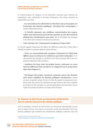DONNER UNE NOUVELLE AMBITION À LA STRATÉGIE
D’OUVERTURE DES DONNÉES PUBLIQUES
VERS UNE NOUVELLE CONCEPTION DE L’ACTION PUBLIQUE :
OUVERTURE, INNOVATION, PARTICIPATION Ambition numérique
148
Le Conseil propose de s’appuyer sur les démarches existantes pour renforcer les
coopérations entre collectivités et favoriser l’émergence d’un réseau structuré de
responsables open data.
- Les associations de collectivités territoriales autour de projets sur
l’ouverture des données publiques devraient être encouragées, à
l’instar d’Open data France ;
- A l’échelle nationale, une meilleure représentation des respon-
sables open data locaux pourrait être garantie au sein du Comité de
pilotage des coordinateurs open data, afin de développer des synergies
et de mieux faire remonter les besoins des territoires.
Faire émerger une “communauté européenne d’open data”
Le Conseil rappelle l’importance de fédérer les différents projets liés à l’open data à
l’échelle européenne et propose plusieurs pistes d’action :
- Créer un réseau/think-tank européen réunissant les Chief Data
Officers pour coordonner les initiatives open data nationales. Ce ré-
seau pourrait par exemple se constituer sur la base du groupe PSI et des coo-
pérations bilatérales déjà existantes ;
- Améliorer les liens entre les projets locaux, nationaux en cours
dans les différents États membres en s’appuyant sur le programme
Open data Support71;
- Développer des projets européens communs autour des données
pour mieux mobiliser les données publiques européennes : mettre
en place un guichet unique d’accès à la liste des appels et programmes euro-
péens open data, lancer des opérations du type Erasmus open data, impulser
la création de labs européens au sein d’organisations internationales comme
l’Open Knowledge Foundation ou l’Open Data Institute.
28. Repenser le droit d’accès aux documents administratifs,
dans le contexte d’ouverture des données publiques
Avec le numérique, l’exercice du droit d’accès aux documents administratifs se pose
sous un angle nouveau. Tout citoyen ou personne morale peut demander l’accès aux
données publiques qui constituent des informations publiques contenues dans des
71 https://joinup.ec.europa.eu/community/ods/description
 