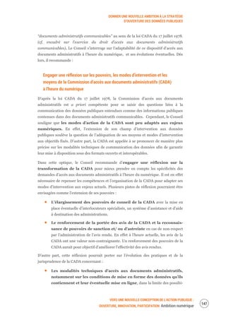 DONNER UNE NOUVELLE AMBITION À LA STRATÉGIE
D’OUVERTURE DES DONNÉES PUBLIQUES
VERS UNE NOUVELLE CONCEPTION DE L’ACTION PUBLIQUE :
OUVERTURE, INNOVATION, PARTICIPATION Ambition numérique
149
“documents administratifs communicables” au sens de la loi CADA du 17 juillet 1978.
(cf. encadré sur l’exercice du droit d’accès aux documents administratifs
communicables). Le Conseil s’interroge sur l’adaptabilité de ce dispositif d’accès aux
documents administratifs à l’heure du numérique, et ses évolutions éventuelles. Dès
lors, il recommande :
Engager une réflexion sur les pouvoirs, les modes d’intervention et les
moyens de la Commission d’accès aux documents administratifs (CADA)
à l’heure du numérique
D’après la loi CADA du 17 juillet 1978, la Commission d’accès aux documents
administratifs est a priori compétente pour se saisir des questions liées à la
communication des données publiques entendues comme des informations publiques
contenues dans des documents administratifs communicables. Cependant, le Conseil
souligne que les modes d’action de la CADA sont peu adaptés aux enjeux
numériques. En effet, l’extension de son champ d’intervention aux données
publiques soulève la question de l’adéquation de ses moyens et modes d’intervention
aux objectifs fixés. D’autre part, la CADA est appelée à se prononcer de manière plus
précise sur les modalités techniques de communication des données afin de garantir
leur mise à disposition sous des formats ouverts et interopérables.
Dans cette optique, le Conseil recommande d’engager une réflexion sur la
transformation de la CADA pour mieux prendre en compte les spécificités des
demandes d’accès aux documents administratifs à l’heure du numérique. Il est en effet
nécessaire de repenser les compétences et l’organisation de la CADA pour adapter ses
modes d’intervention aux enjeux actuels. Plusieurs pistes de réflexion pourraient être
envisagées comme l’extension de ses pouvoirs :
L’élargissement des pouvoirs de conseil de la CADA avec la mise en
place éventuelle d’interlocuteurs spécialisés, un système d’assistance et d’aide
à destination des administrations.
Le renforcement de la portée des avis de la CADA et la reconnais-
sance de pouvoirs de sanction et/ ou d’astreinte en cas de non-respect
par l’administration de l’avis rendu. En effet à l’heure actuelle, les avis de la
CADA ont une valeur non-contraignante. Un renforcement des pouvoirs de la
CADA aurait pour objectif d’améliorer l’effectivité des avis rendus.
D’autre part, cette réflexion pourrait porter sur l’évolution des pratiques et de la
jurisprudence de la CADA concernant :
Les modalités techniques d’accès aux documents administratifs,
notamment sur les conditions de mise en forme des données qu’ils
contiennent et leur éventuelle mise en ligne, dans la limite des possibi-
 