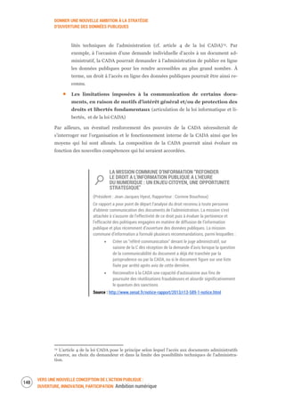 DONNER UNE NOUVELLE AMBITION À LA STRATÉGIE
D’OUVERTURE DES DONNÉES PUBLIQUES
VERS UNE NOUVELLE CONCEPTION DE L’ACTION PUBLIQUE :
OUVERTURE, INNOVATION, PARTICIPATION Ambition numérique
150
lités techniques de l’administration (cf. article 4 de la loi CADA)72. Par
exemple, à l’occasion d’une demande individuelle d’accès à un document ad-
ministratif, la CADA pourrait demander à l’administration de publier en ligne
les données publiques pour les rendre accessibles au plus grand nombre. À
terme, un droit à l’accès en ligne des données publiques pourrait être ainsi re-
connu.
Les limitations imposées à la communication de certains docu-
ments, en raison de motifs d’intérêt général et/ou de protection des
droits et libertés fondamentaux (articulation de la loi informatique et li-
bertés, et de la loi CADA)
Par ailleurs, un éventuel renforcement des pouvoirs de la CADA nécessiterait de
s’interroger sur l’organisation et le fonctionnement interne de la CADA ainsi que les
moyens qui lui sont alloués. La composition de la CADA pourrait ainsi évoluer en
fonction des nouvelles compétences qui lui seraient accordées.
LA MISSION COMMUNE D’INFORMATION “REFONDER
LE DROIT A L'INFORMATION PUBLIQUE A L'HEURE
DU NUMERIQUE : UN ENJEU CITOYEN, UNE OPPORTUNITE
STRATEGIQUE"
(Président : Jean-Jacques Hyest, Rapporteur : Corinne Bouchoux)
Ce rapport a pour point de départ l’analyse du droit reconnu à toute personne
d’obtenir communication des documents de l’administration. La mission s’est
attachée à s’assurer de l’effectivité de ce droit puis à évaluer la pertinence et
l’efficacité des politiques engagées en matière de diffusion de l’information
publique et plus récemment d’ouverture des données publiques. La mission
commune d’information a formulé plusieurs recommandations, parmi lesquelles :
Créer un "référé communication" devant le juge administratif, sur
saisine de la C dès réception de la demande d’avis lorsque la question
de la communicabilité du document a déjà été tranchée par la
jurisprudence ou par la CADA, ou si le document figure sur une liste
fixée par arrêté après avis de cette dernière.
Reconnaître à la CADA une capacité d’autosaisine aux fins de
poursuite des réutilisations frauduleuses et alourdir significativement
le quantum des sanctions
Source : http://www.senat.fr/notice-rapport/2013/r13-589-1-notice.html
72 L'article 4 de la loi CADA pose le principe selon lequel l’accès aux documents administratifs
s'exerce, au choix du demandeur et dans la limite des possibilités techniques de l'administra-
tion.
 