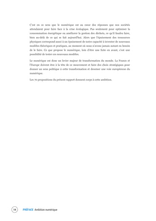 PRÉFACE Ambition numérique16
C’est en ce sens que le numérique est au cœur des réponses que nos sociétés
attendaient pour faire face à la crise écologique. Pas seulement pour optimiser la
consommation énergétique ou améliorer la gestion des déchets, ce qu’il faudra faire,
bien au-delà de ce qui se fait aujourd’hui. Alors que l’épuisement des ressources
physiques correspond aussi à un épuisement de notre capacité à inventer de nouveaux
modèles théoriques et pratiques, au moment où nous n’avons jamais autant eu besoin
de le faire. Ce que propose le numérique, loin d’être une fuite en avant, c’est une
possibilité de tester ces nouveaux modèles.
Le numérique est donc un levier majeur de transformation du monde. La France et
l’Europe doivent être à la tête de ce mouvement et faire des choix stratégiques pour
donner un sens politique à cette transformation et dessiner une voie européenne du
numérique.
Les 70 propositions du présent rapport donnent corps à cette ambition.
 