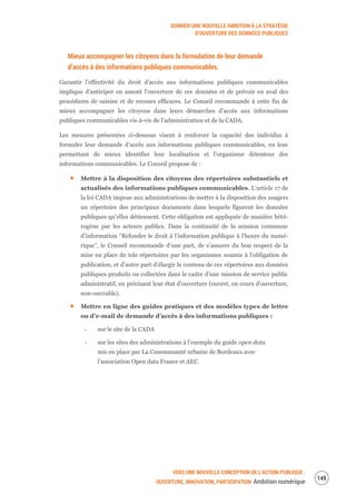 DONNER UNE NOUVELLE AMBITION À LA STRATÉGIE
D’OUVERTURE DES DONNÉES PUBLIQUES
VERS UNE NOUVELLE CONCEPTION DE L’ACTION PUBLIQUE :
OUVERTURE, INNOVATION, PARTICIPATION Ambition numérique
151
Mieux accompagner les citoyens dans la formulation de leur demande
d’accès à des informations publiques communicables.
Garantir l’effectivité du droit d’accès aux informations publiques communicables
implique d’anticiper en amont l’ouverture de ces données et de prévoir en aval des
procédures de saisine et de recours efficaces. Le Conseil recommande à cette fin de
mieux accompagner les citoyens dans leurs démarches d’accès aux informations
publiques communicables vis-à-vis de l’administration et de la CADA.
Les mesures présentées ci-dessous visent à renforcer la capacité des individus à
formuler leur demande d’accès aux informations publiques communicables, en leur
permettant de mieux identifier leur localisation et l’organisme détenteur des
informations communicables. Le Conseil propose de :
Mettre à la disposition des citoyens des répertoires substantiels et
actualisés des informations publiques communicables. L’article 17 de
la loi CADA impose aux administrations de mettre à la disposition des usagers
un répertoire des principaux documents dans lesquels figurent les données
publiques qu’elles détiennent. Cette obligation est appliquée de manière hété-
rogène par les acteurs publics. Dans la continuité de la mission commune
d’information “Refonder le droit à l’information publique à l’heure du numé-
rique”, le Conseil recommande d’une part, de s’assurer du bon respect de la
mise en place de tels répertoires par les organismes soumis à l’obligation de
publication, et d’autre part d’élargir le contenu de ces répertoires aux données
publiques produits ou collectées dans le cadre d’une mission de service public
administratif, en précisant leur état d’ouverture (ouvert, en cours d’ouverture,
non-ouvrable).
Mettre en ligne des guides pratiques et des modèles types de lettre
ou d’e-mail de demande d’accès à des informations publiques :
‐ sur le site de la CADA
‐ sur les sites des administrations à l’exemple du guide open data
mis en place par La Communauté urbaine de Bordeaux avec
l’association Open data France et AEC.
 